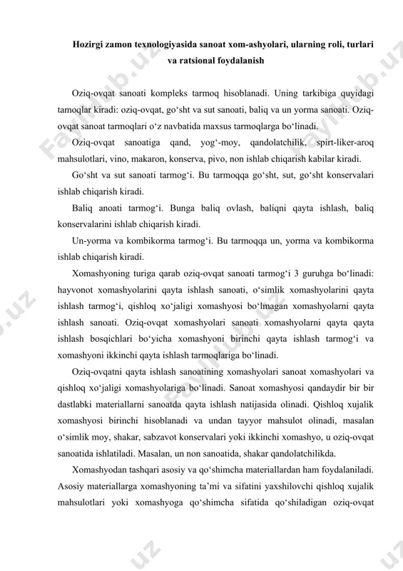 lik moy, shakar, sabzavot konservalari yoki ikkinchi xomashyo, u oziq-ovqat sanoatida ishlatiladi. masalan, un non sanoatida, shakar qandolatchilikda. xomashyodan tashqari asosiy va qo‘shimcha materiallardan ham foydalaniladi. asosiy materiallarga xomashyoning ta’mi va sifatini yaxshilovchi qishloq xujalik mahsulotlari yoki xomashyoga qo‘shimcha sifatida qo‘shiladigan oziq-ovqat sanoati tayyor mahsulotlari (tomat pastasi, shakar, o‘simlik moy va boshqalar) kiradi. ma’lumki, oziq-ovqat sanoati ko‘pchilik mahsulotlarining tannarxi strukturasida xomashyo sanoat xarajatlarining 80-90 foizni tashkil etadi. shunday ekan xomashyoni 1 foizga iqtisod qilish mahsulotning tannarxini 0,80,9 foizga pasaytiradi. shu sababli ham xomashyo resurslaridan ratsional foydalanish har bir korxona yoki tarmoqning xujalik faoliyatining asosiy vazifalaridan biri hisoblanadi. xomashyoni dastlabki ishlash bilan mashg‘ul bo‘lgan tarmoqlarda ulardan ratsional foydalanishning asosiy yo‘nalishlari quyidagilardan iborat: · yangi texnika va texnologiyalarni joriy etish hisobiga nobudgarchilikni kamaytirish; · xomashyoni yetkazib berish va saqlashda nobudgarchilikni kamaytirish; · xomashyodan foydali moddalarni to‘liq ajratib chiqarish hisobiga tayyor mahsulotning chiqishini oshirish (shakarni lavlagidan, moyni moy tutuvchi urug‘lardan ajratib olish); · …