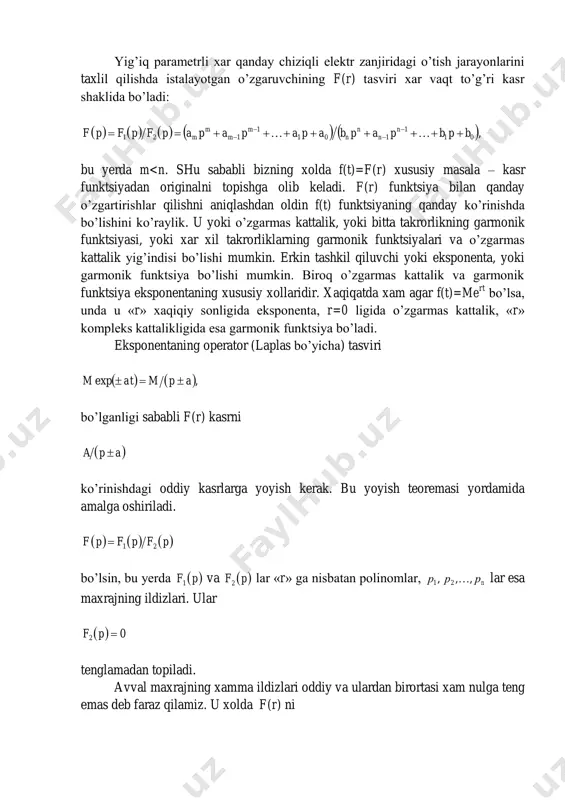 qilishda istalayotgan o’zgaruvchining f(r) tasviri xar vaqt to’g’ri kasr shaklida bo’ladi:          ,01 1 101 1 121 bpbpapbapapapapfpfpf n n n n m m m m       bu yerda m<n. shu sababli bizning xolda f(t)=f(r) xususiy masala – kasr funktsiyadan originalni topishga olib keladi. f(r) funktsiya bilan qanday o’zgartirishlar qilishni aniqlashdan oldin f(t) funktsiyaning qanday ko’rinishda bo’lishini ko’raylik. u yoki o’zgarmas kattalik, yoki bitta takrorlikning garmonik funktsiyasi, yoki xar xil takrorliklarning garmonik funktsiyalari va o’zgarmas kattalik yig’indisi bo’lishi mumkin. erkin tashkil qiluvchi yoki eksponenta, yoki garmonik funktsiya bo’lishi mumkin. biroq o’zgarmas kattalik va garmonik funktsiya eksponentaning xususiy xollaridir. xaqiqatda xam agar f(t)=me rt bo’lsa, unda u «r» xaqiqiy sonligida eksponenta, r=0 ligida o’zgarmas kattalik, «r» kompleks kattalikligida esa garmonik funktsiya bo’ladi. eksponentaning operator (laplas bo’yicha) tasviri    ,exp apmatm  bo’lganligi sababli f(r) kasrni  …