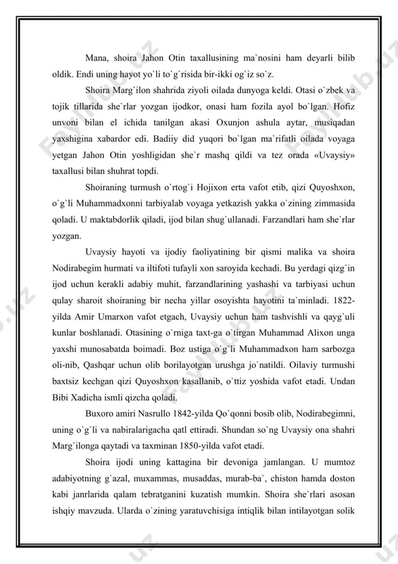 k. endi uning hayot yo`li to`g`risida bir-ikki og`iz so`z. shoira marg`ilon shahrida ziyoli oilada dunyoga keldi. otasi o`zbek va tojik tillarida she`rlar yozgan ijodkor, onasi ham fozila ayol bo`lgan. hofiz unvoni bilan el ichida tanilgan akasi oxunjon ashula aytar, musiqadan yaxshigina xabardor edi. badiiy did yuqori bo`lgan ma`rifatli oilada voyaga yetgan jahon otin yoshligidan she`r mashq qildi va tez orada «uvaysiy» taxallusi bilan shuhrat topdi. shoiraning turmush o`rtog`i hojixon erta vafot etib, qizi quyoshxon, o`g`li muhammadxonni tarbiyalab voyaga yetkazish yakka o`zining zimmasida qoladi. u maktabdorlik qiladi, ijod bilan shug`ullanadi. farzandlari ham she`rlar yoz​gan. uvaysiy hayoti va ijodiy faoliyatining bir qismi malika va shoira nodirabegim hurmati va iltifoti tufayli xon saroyida kechadi. bu yerdagi qizg`in ijod uchun kerakli adabiy muhit, farzandlarining yashashi va tarbiyasi uchun qulay sharoit shoiraning bir necha yillar osoyishta hayotini ta`minladi. 1822-yilda amir umarxon vafot etgach, uvaysiy uchun ham tashvishli va qayg`uli kunlar boshlanadi. otasining o`rniga taxt-ga o`tirgan …