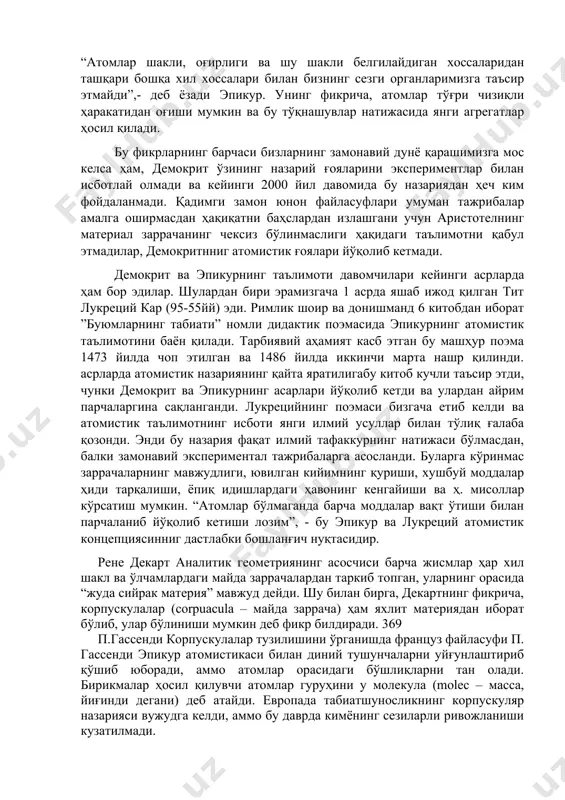 илан фарқланади ва бир-бири билан кичкина ўсимталари орқали бирикади деб ҳисоблайди. “атомлар шакли, оғирлиги ва шу шакли белгилайдиган хоссаларидан ташқари бошқа хил хоссалари билан бизнинг сезги органларимизга таъсир этмайди”,- деб ёзади эпикур. унинг фикрича, атомлар тўғри чизиқли ҳаракатидан оғиши мумкин ва бу тўқнашувлар натижасида янги агрегатлар ҳосил қилади. бу фикрларнинг барчаси бизларнинг замонавий дунё қарашимизга мос келса ҳам, демокрит ўзининг назарий ғояларини экспериментлар билан исботлай олмади ва кейинги 2000 йил давомида бу назариядан ҳеч ким фойдаланмади. қадимги замон юнон файласуфлари умуман тажрибалар амалга оширмасдан ҳақиқатни баҳслардан излашгани учун аристотелнинг материал заррачанинг чексиз бўлинмаслиги ҳақидаги таълимотни қабул этмадилар, демокритнниг атомистик ғоялари йўқолиб кетмади. демокрит ва эпикурнинг таълимоти давомчилари кейинги асрларда ҳам бор эдилар. шулардан бири эрамизгача 1 асрда яшаб ижод қилган тит лукреций кар (95-55йй) эди. римлик шоир ва донишманд 6 китобдан иборат ”буюмларнинг табиати” номли дидактик поэмасида эпикурнинг атомистик таълимотини баён қилади. тарбиявий аҳамият касб этган бу машҳур поэма 1473 …