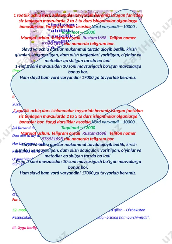 ilgan, o’yinlar va metodlar qo’shilgan tarzda bo’ladi. 1-sinf 1 soni mavzusidan 10 soni mavzusigach bo’lgan mavzularga bonus bor. ham slayd ham vord varyandini 17000 ga tayyorlab beramiz. duo olib to’lay desangiz ezgu ishlar qilay desangiz har bir tongni savobdan boshlang keksalarni ezozlab yashang… kuz faslida nishonlanadigan bayramlar so’raladi.(ingiliz tilida). o’quvchilar bayramlarni inglis tilida sanab, mustaqillikka,ustoz va murabbiylarga,ona tilimizga, bayrog’imizga atab she’rlar aytadilar. (o’quvchilar diqqatini jamlash uchun “muloqat” metodidan foydalaniladi) 1.quyosh nima? 2. nima uchun “quyoshni-yerdagi hayot manbayi”deymiz, fikringizni asoslang. 3. nima uchun “quyosh-eng yaqin yulduz”deyiladi? o’quvchilar fikri jamlanib, xulosa qilinadi. fan shioriaytiladi:ona tabiatni asrash bizning miqaddas burchimizdiz. 52- modda yodga olinadi “ o’zbekiston respublikasini himoya qilish – o’zbekiston respuplikasi har bir fuqorasining burchidir. shu jumladan bizning ham burchimizdir”. iii. uyga berilgan vazifani so’rash: uyga vazifa:yer quyosh sistemasidagi sayyora. yulduzlar. quyosh o’tilgan mavzu “zinama-zina”texnalogiyasi orqali mustahkamlanadi. o’quvchilar uch guruhga bo’linadi. 1-guruh: yulduzlar 2-guruh:zvyozdi 3-guruh: stars guruh sardorlari saylanadi. har bir guruh …