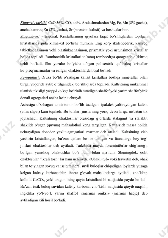 tarqalgan minerallar qatoriga kiradi va baʼzan bir butun yaxlit massivlar (ohaktosh togʼlari) hosil qiladi. bu mineral juda xilma-xil geologik protsesslarda yuzaga keladi. аmaliy ahamiyati. kaltsit, ayniqsa, togʼ jinslari boʼlib topiladigan kaltsit koʼp ahamiyatlidir: 1. island shpatining ikkilantirib sindirish koʼrsatkichi juda yuqori boʼlganligi uchun har xil oltik dolyarizatsiya asboblari, asosan, mikroskoplar uchun nikollar, polyarimetrlar, kolorimetrlar tayyorlash uchun va boshqa maqsadlarda qoʼllaniladi. bunday maqsadlarda ishlatish uchun, rangsiz, oʼta shaffof qoʼshaloq boʼlmagan, oʼlchami 1,5—2 sm va undan katta darzsiz kristallari yoki kristall boʼlaklari yaraydi. 2. аsbestsimon atlas shpat va haqiq-marmar zargarlik va sanʼat buyumlari tayyorlash uchun ishlatiladi. 3. ohaktoshlar tarkibiga yoki fizik-mexanik xususiyatlariga qarab quyidagicha maqsadlarda foydalaniladi: a) kimyo sanoatida (toza ohaktoshlar) qishloq xoʼjaligi uchun zarur ohak, qand-shakar, sodalar, oʼyuvchi natriy, xlorli ohak va boshqalar bilan birga suyuq va qattiq karbon oksidi ishlab chiqarish uchun; b) metallurgiya sanoatida (fosfor va oltingugurti oz ohaktoshlar) domna pechlarda rudalarni eritishda flyus sifatida; v) har xil sortli …