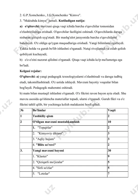 i. o'z oldiga qo'ygan maqsadlariga erishadi. yangi bilimlarni egallaydi. yakka holda va guruh bo'lib ishlashni o'rganadi. nutqi rivojlanadi va eslab qolish qobiliyati kuchayadi; b) o'z-o'zini nazorat qilishni o'rganadi. qisqa vaqt ichida ko'p ma'lumotga ega bo'ladi. kelgusi rejalar: o'qituvchi: a) yangi pedagogik texnologiyalarni o'zlashtiradi va darsga tadbiq etadi, takomillashtiradi. o'z ustida ishlaydi. mavzuni hayotiy voqealar bilan bog'laydi. pedagogik mahoratni oshiradi. b) matn bilan mustaqil ishlashni o'rganadi. o'z fikrini ravon bayon ayta oladi. shu mavzu asosida qo'shimcha materiallar topadi, ularni o'rganadi. guruh fikri va o'z fikrini tahlil qilib, bir yochimga kelish malakasini hosil qiladi. № bo'limlar vaqti 1 tashkiliy qism 2 2 o'tilgan mavzuni mustahkamlash 10 1. "topqirlar" 2 2. "kimyoviy diktant" 3 3. "aqliy hujum" 3 4. "blits so'rovi" 2 3. yangi mavzuni bayoni 30 1. "klaster" 9 2. "qiziqarli mo'jizalar" 5 4. "sirli so'zlar" 5 5. "lotolar" 7 6. "sehrli qopcha" 4 4. darsni yakunlash va xulosalash 2 5. uyga …