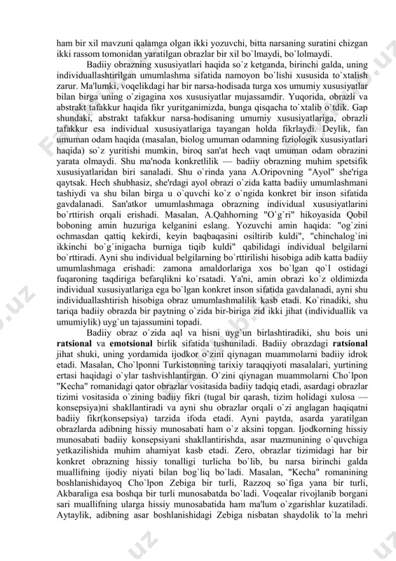 aganimiz, biroq muallif nazarida muhim bo`lgani uchun bo`rttiribroq berilgan chizgini, naturada bo`lsa-da asarda aksini topmagan yoki bo`lmasa-da asarda aks ettirilgan jajji detalni, ... ilg`ay olmagan bo`lib chiqamiz. boshqacha aytsak, obrazdagi obyektiv ibtidoni ko`rganimiz holda, undagi subyektiv ibtidoni — asarga singdirib yuborilgan muallifni, muallif qalbini ko`ra olmadik. modomiki badiiy obrazda faqat obyektiv ibtidonigina ko`rar ekanmiz, demak, asarni ko`rmagan — badiiyat hodisasidan chetda qolgan bo`lib chiqamiz. zero, badiiyat ijod va retsepsiya (o`qish, tomosha qilish, tinglash) jarayonlaridagina mavjuddir. bundan ko`rinadiki, haqiqatda badiiy obrazning materiali real voqelikkina emas, ijodkor shaxsiyati hamdir. shu vajdan ham bir xil mavzuni qalamga olgan ikki yozuvchi, bitta narsaning suratini chizgan ikki rassom tomonidan yaratilgan obrazlar bir xil bo`lmaydi, bo`lolmaydi. badiiy obrazning xususiyatlari haqida so`z ketganda, birinchi galda, uning individuallashtirilgan umumlashma sifatida namoyon bo`lishi xususida to`xtalish zarur. ma'lumki, voqelikdagi har bir narsa-hodisada turga xos umumiy xususiyatlar bilan birga uning o`zigagina xos xususiyatlar mujassamdir. yuqorida, obrazli va abstrakt tafakkur haqida fikr …