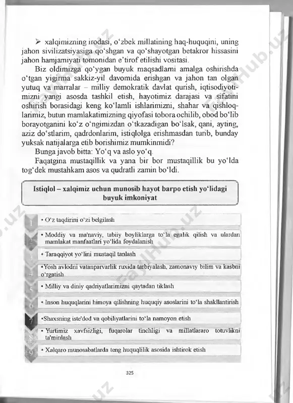 shart-sharoitlami yaratishgayo‘l ochadi. > bizni jahonning rivojlangan mamlakatlari qatoridan munosib o‘rin egallashga, bozor iqtisodiyotiga asoslangan demokratik davlat, fuqaroviy jamiyat barpo etishga, xalqimiz salohiyatini mus- tahkamlashga, yurtimiz shon-shuhratini dunyoga yoyishga da’vat etadi. 324 > xalqimizning irodasi, o‘zbek millatining haq-huquqini, uning jahon sivilizatsiyasiga qo‘shgan va qo‘shayotgan betakror hissasini jahon hamjamiyati tomonidan e’tirof etilishi vositasi. biz oldimizga qo‘ygan buyuk maqsadlami amalga oshirishda o‘tgan yigirma sakkiz-yil davomida erishgan va jahon tan olgan yutuq va marralar - milliy demokratik davlat qurish, iqtisodiyoti- mizni yangi asosda tashkil etish, hayotimiz darajasi va sifatini oshirish borasidagi keng ko‘lamli ishlarimizni, shahar va qishloq- larimiz, butun mamlakatimizning qiyofasi toboraochilib, obod bo‘lib borayotganini ko‘z o‘ngimizdan o‘tkazadigan bo‘lsak, qani, ayting, aziz do‘stlarim, qadrdonlarim, istiqlolga erishmasdan turib, bunday yuksak natijalarga etib borishimiz mumkinmidi? bungajavob bitta: yo‘q va aslo yo‘q. faqatgma mustaqillik va yana bir bor mustaqillik bu yoida tog‘dek mustahkam asos va qudratli zamin bo‘ldi. istiqlol - xalqimiz uchun munosib hayot barpo etish …