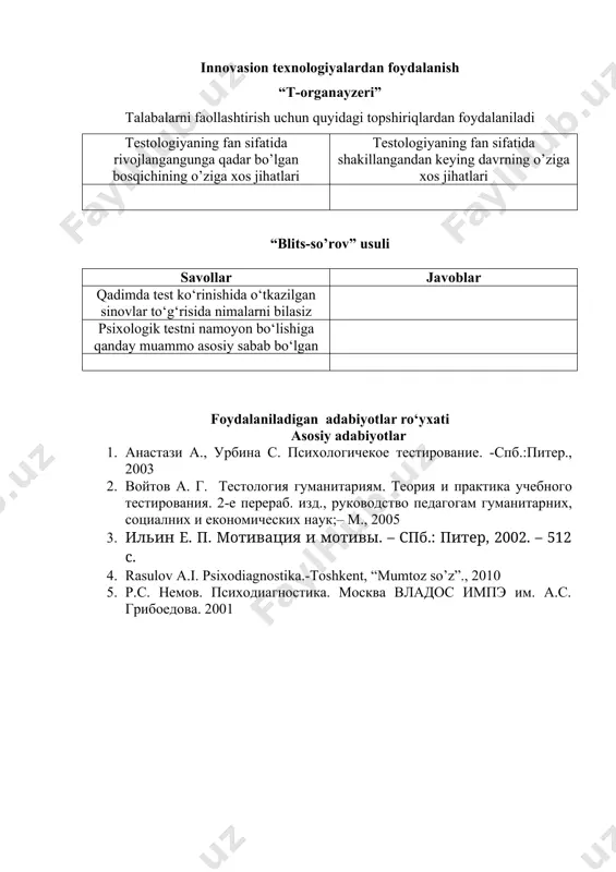 nayzeri” talabalarni faollashtirish uchun quyidagi topshiriqlardan foydalaniladi testologiyaning fan sifatida rivojlangangunga qadar bo’lgan bosqichining o’ziga xos jihatlari testologiyaning fan sifatida shakillangandan keying davrning o’ziga xos jihatlari “blits-so’rov” usuli savollar javoblar qadimda test ko‘rinishida o‘tkazilgan sinovlar to‘g‘risida nimalarni bilasiz psixologik testni namoyon bo‘lishiga qanday muammo asosiy sabab bo‘lgan foydalaniladigan adabiyotlar ro‘yxati asosiy adabiyotlar 1. анастази а., урбина с. психологичекое тестирование. -спб.:питер., 2003 2. войтов a. г. тестология гуманитариям. теория и практика учебного тестирования. 2-e перераб. изд., руководство педагогам гуманитарних, социалних и економических наук;– m., 2005 3. ильин е. п. мотивация и мотивы. – спб.: питер, 2002. – 512 с. 4. rasulov a.i. psixodiagnostika.-toshkent, “mumtoz so’z”., 2010 5. р.с. немов. психодиагностика. москва владос импэ им. а.с. грибоедова. 2001