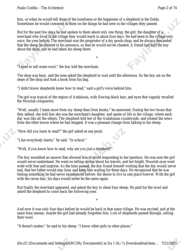 what he said. so there were times when he read them parts of his books that had made an impression on page 1 of 74paulo coelho - the alchemist 7/21/2005file://c:\documents and settings\abc\my documents\i m da 1 lai !'s downloads\alchem... him, or when he would tell them of the loneliness or the happiness of a shepherd in the fields. sometimes he would comment to them on the things he had seen in the villages they passed. but for the past few days he had spoken to them about only one thing: the girl, the daughter of a merchant who lived in the village they would reach in about four days. he had been to the village only once, the year before. the merchant was the proprietor of a dry goods shop, and he always demanded that the sheep be sheared in his presence, so that he would not be cheated. a …