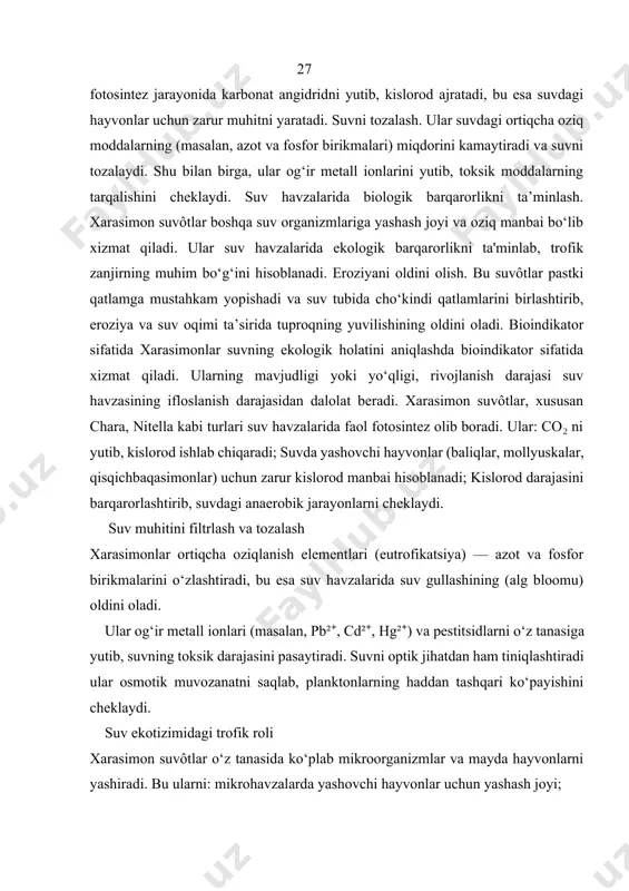 ‘ynaydi. ular 27 fotosintez jarayonida karbonat angidridni yutib, kislorod ajratadi, bu esa suvdagi hayvonlar uchun zarur muhitni yaratadi. suvni tozalash. ular suvdagi ortiqcha oziq moddalarning (masalan, azot va fosfor birikmalari) miqdorini kamaytiradi va suvni tozalaydi. shu bilan birga, ular og‘ir metall ionlarini yutib, toksik moddalarning tarqalishini cheklaydi. suv havzalarida biologik barqarorlikni ta’minlash. xarasimon suvôtlar boshqa suv organizmlariga yashash joyi va oziq manbai bo‘lib xizmat qiladi. ular suv havzalarida ekologik barqarorlikni ta'minlab, trofik zanjirning muhim bo‘g‘ini hisoblanadi. eroziyani oldini olish. bu suvôtlar pastki qatlamga mustahkam yopishadi va suv tubida cho‘kindi qatlamlarini birlashtirib, eroziya va suv oqimi ta’sirida tuproqning yuvilishining oldini oladi. bioindikator sifatida xarasimonlar suvning ekologik holatini aniqlashda bioindikator sifatida xizmat qiladi. ularning mavjudligi yoki yo‘qligi, rivojlanish darajasi suv havzasining ifloslanish darajasidan dalolat beradi. xarasimon suvôtlar, xususan chara, nitella kabi turlari suv havzalarida faol fotosintez olib boradi. ular: co₂ ni yutib, kislorod ishlab chiqaradi; suvda yashovchi hayvonlar (baliqlar, mollyuskalar, qisqichbaqasimonlar) uchun …