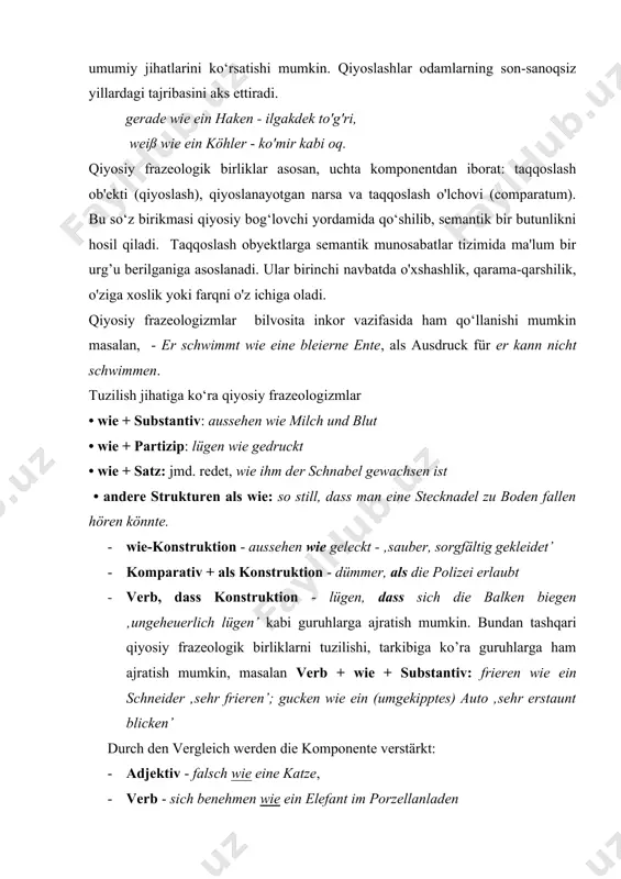 wie ein haken - ilgakdek to'g'ri, weiß wie ein köhler - ko'mir kabi oq. qiyosiy frazeologik birliklar asosan, uchta komponentdan iborat: taqqoslash ob'ekti (qiyoslash), qiyoslanayotgan narsa va taqqoslash o'lchovi (comparatum). bu so‘z birikmasi qiyosiy bog‘lovchi yordamida qo‘shilib, semantik bir butunlikni hosil qiladi. taqqoslash obyektlarga semantik munosabatlar tizimida ma'lum bir urg’u berilganiga asoslanadi. ular birinchi navbatda o'xshashlik, qarama-qarshilik, o'ziga xoslik yoki farqni o'z ichiga oladi. qiyosiy frazeologizmlar bilvosita inkor vazifasida ham qo‘llanishi mumkin masalan, - er schwimmt wie eine bleierne ente, als ausdruck für er kann nicht schwimmen. tuzilish jihatiga ko‘ra qiyosiy frazeologizmlar • wie + substantiv: aussehen wie milch und blut • wie + partizip: lügen wie gedruckt • wie + satz: jmd. redet, wie ihm der schnabel gewachsen ist • andere strukturen als wie: so still, dass man eine stecknadel zu boden fallen hören könnte. 1. wie-konstruktion - aussehen wie geleckt - ‚sauber, sorgfältig gekleidet’ 1. komparativ + als …