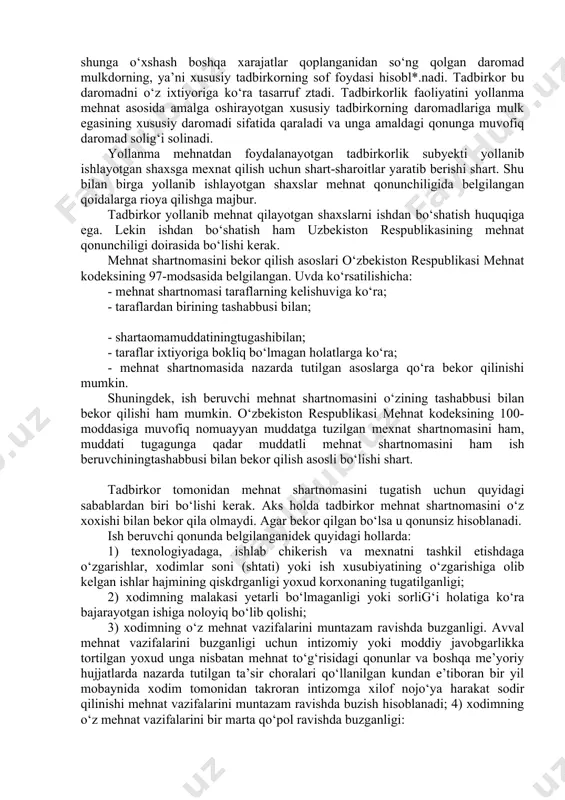 lgan mehnat shartnomasida ishga qabul qdlinayotshl (shaxsning ixtisosligi, malakasi yoki lavozim bo‘yicha ishni bajarish majburiyati, tuzilgan shu kontraktning muddati, mehnat sharoitlari va unga haq to‘lash, ijtimoiy va tibbiy sug‘urta hamda ijtimoiy ta’minot tartibi belgalanadi. shu bilan birga xodimning ijtimoiy ximoyalanganligi, mehnat shartnomasi shartlarini buzganligi uchun javobgarligi hamda tomonlarning kelishuviga ko‘ra, boshqa ma’lumotlar ko‘rsatilgan bo‘ladi. xususiy tadbirkorlik albatta xususiy mulk bilan bog‘liq bo‘ladi. xususiy mulkni ishlab chiqarish va iste’mol tavsifiga .asoslanib quyidagi turlarga bo‘linadi: - fuqarolarning ijtimoiy ishlab chiqarishda ishtirok etishi va qayta taqsimlash asosida vujudga keladigan iste’mol tavsifidagi mulk; - mulkdor o‘ziga tegishli mol-mulklardan foydalangan holda ishlab chiqarishda ishtirok etishi natijasida vujudga keladigan yakka tartibdagi iste’mol va tovar tavsifidagi mayda xususiy mulk hamda mulkdorlarning o‘z ishlab chiqarish vositalaridan foydalanib, yollanma ishchi kuchini jalb etishi natijasida daromad, foyda olish bilan bog‘liq bo‘lgan tovar sifatidagi xususiy mulk va boshqa ko‘chmas mulklar; - yollanma mehnatdan foydalanayotgan tadbirkorlik subyekgi o‘z mulkining qaysi shaklda bo‘lishidan …
