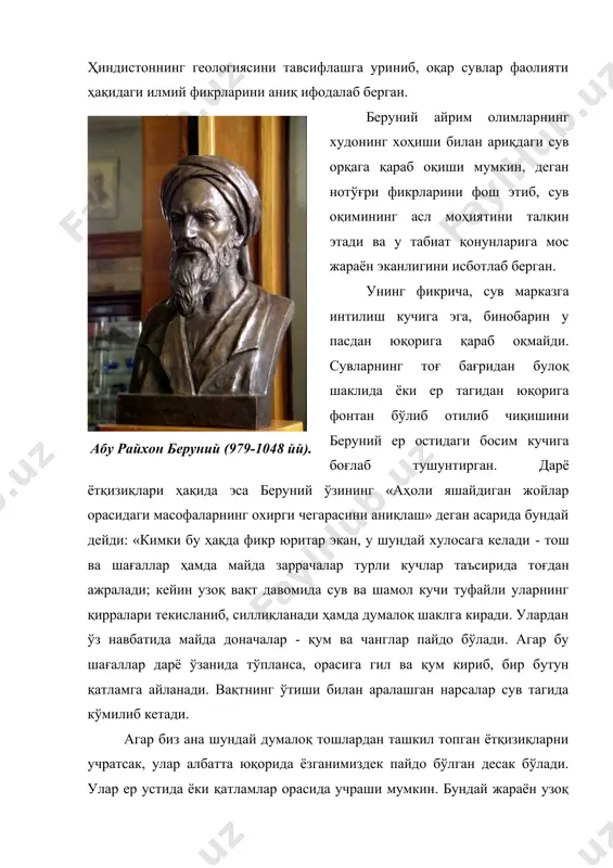 еган асарида бундай дейди: «кимки бу ҳақда фикр юритар экан, у шундай хулосага келади - тош ва шағаллар ҳамда майда заррачалар турли кучлар таъсирида тоғдан ажралади; кейин узоқ вақт давомида сув ва шамол кучи туфайли уларнинг қирралари текисланиб, силлиқланади ҳамда думалоқ шаклга киради. улардан ўз навбатида майда доначалар - қум ва чанглар пайдо бўлади. агар бу шағаллар дарё ўзанида тўпланса, орасига гил ва қум кириб, бир бутун қатламга айланади. вақтнинг ўтиши билан аралашган нарсалар сув тагида кўмилиб кетади. агар биз ана шундай думалоқ тошлардан ташкил топган ётқизиқларни учратсак, улар албатта юқорида ёзганимиздек пайдо бўлган десак бўлади. улар ер устида ёки қатламлар орасида учраши мумкин. бундай жараён узоқ вақтни талаб этади ва бизнинг тасаввуримиздан ташқаридаги доимий ўзгаришлар билан бевосита боғланган ҳолатда юз беради» (а.м.беленицкий - абу райхон беруний, ленинград университети нашри, 1949, 207 б.). беруний бу мулоҳазаларида xviii - асрда м.в.ломоносов, xix -асрда ч.лайел томонидан бир-бирига боғлиқ бўлмаган ҳолда кашф этган …