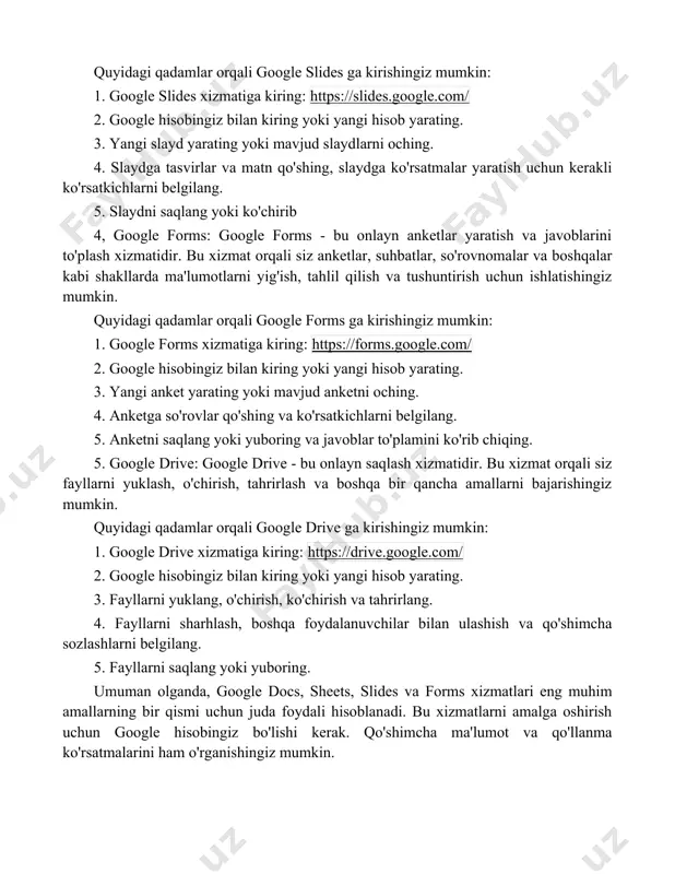 gle slides: google slides - bu onlayn slayd tayyorlash xizmatidir. bu xizmat orqali siz slaydlarni yaratish, tahrirlash, tasvirlar va matnlarni qo'shish, slayd ko'rsatmalarini yaratish va boshqalar kabi bir qancha amallarni bajarishingiz mumkin. quyidagi qadamlar orqali google slides ga kirishingiz mumkin: 1. google slides xizmatiga kiring: https://slides.google.com/ 2. google hisobingiz bilan kiring yoki yangi hisob yarating. 3. yangi slayd yarating yoki mavjud slaydlarni oching. 4. slaydga tasvirlar va matn qo'shing, slaydga ko'rsatmalar yaratish uchun kerakli ko'rsatkichlarni belgilang. 5. slaydni saqlang yoki ko'chirib 4, google forms: google forms - bu onlayn anketlar yaratish va javoblarini to'plash xizmatidir. bu xizmat orqali siz anketlar, suhbatlar, so'rovnomalar va boshqalar kabi shakllarda ma'lumotlarni yig'ish, tahlil qilish va tushuntirish uchun ishlatishingiz mumkin. quyidagi qadamlar orqali google forms ga kirishingiz mumkin: 1. google forms xizmatiga kiring: https://forms.google.com/ 2. google hisobingiz bilan kiring yoki yangi hisob yarating. 3. yangi anket yarating yoki mavjud anketni oching. 4. anketga so'rovlar qo'shing …