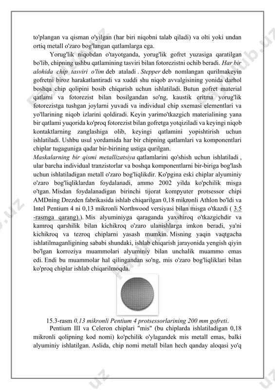 pper deb nomlangan qurilmakeyin gofretni biroz harakatlantiradi va xuddi shu niqob avvalgisining yonida darhol boshqa chip qolipini bosib chiqarish uchun ishlatiladi. butun gofret material qatlami va fotorezist bilan bosilgandan so'ng, kaustik eritma yorug'lik fotorezistga tushgan joylarni yuvadi va individual chip sxemasi elementlari va yo'llarining niqob izlarini qoldiradi. keyin yarimo'tkazgich materialining yana bir qatlami yuqorida ko'proq fotorezist bilan gofretga yotqiziladi va keyingi niqob kontaktlarning zanglashiga olib, keyingi qatlamini yopishtirish uchun ishlatiladi. ushbu usul yordamida har bir chipning qatlamlari va komponentlari chiplar tugaguniga qadar bir-birining ustiga qurilgan. maskalarning bir qismi metallizatsiya qatlamlarini qo'shish uchun ishlatiladi , ular barcha individual tranzistorlar va boshqa komponentlarni bir-biriga bog'lash uchun ishlatiladigan metall o'zaro bog'liqlikdir. ko'pgina eski chiplar alyuminiy o'zaro bog'liqliklardan foydalanadi, ammo 2002 yilda ko'pchilik misga o'tgan. misdan foydalanadigan birinchi tijorat kompyuter protsessor chipi amdning drezden fabrikasida ishlab chiqarilgan 0,18 mikronli athlon bo'ldi va intel pentium 4 ni 0,13 mikronli northwood versiyasi bilan misga o'tkazdi ( …