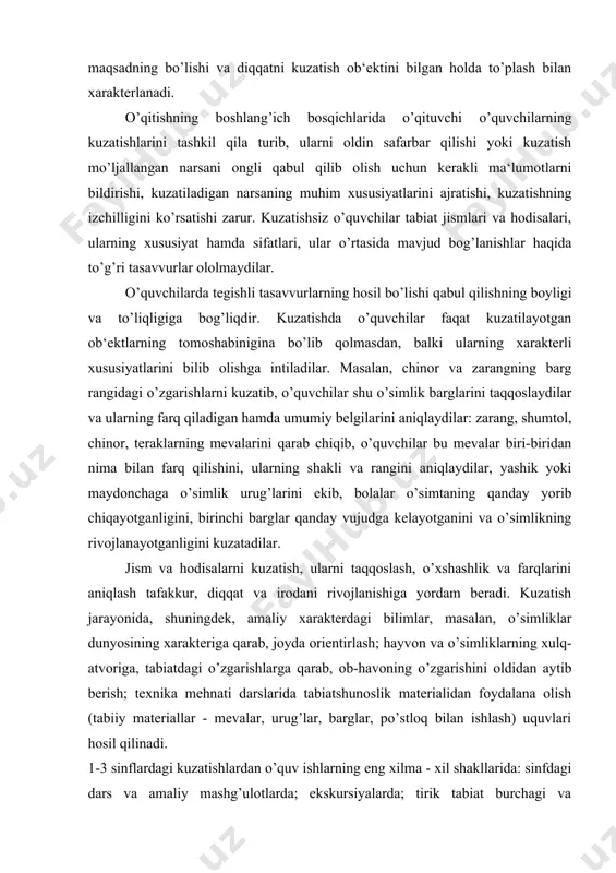 g rivojlanayotganligini kuzatadilar. jism va hodisalarni kuzatish, ularni taqqoslash, o’xshashlik va farqlarini aniqlash tafakkur, diqqat va irodani rivojlanishiga yordam beradi. kuzatish jarayonida, shuningdek, amaliy xarakterdagi bilimlar, masalan, o’simliklar dunyosining xarakteriga qa​rab, joyda orientirlash; hayvon va o’simliklarning xulq-atvoriga, tabiatdagi o’zgarishlarga qarab, ob-havoning o’zgarishini oldidan aytib berish; texnika mehnati darslarida tabiatshunoslik materialidan foydalana olish (tabiiy materiallar - mevalar, urug’lar, barglar, po’stloq bilan ishlash) uquvlari hosil qilinadi. 1-3 sinflardagi kuzatishlardan o’quv ishlarning eng xilma - xil shakllarida: sinfdagi dars va amaliy mashg’ulotlarda; ekskursiyalarda; tirik tabiat burchagi va maktaboldi uchastkasidagi mustaqil mashg’ulotlarda, uy vazifalarini bajarishda foydalanish kerak. kuzatishlar davomiyligi va xaraktera bo’yicha qisqa muddatli va uzoq muddatli bo’lishi mumkin. qisqa muddatli kuzatishlar biror narsani qabul qilib olish uchun o’tkaziladi. hayvonlar (kirpi, toshbaqa, shoxilon, kapalak, ninachi)ning harakatlanishini kuzatish qisqa muddatli kuzatishga misol bo’lishi mumkin. uzoq muddatli kuzatishlar vaqt oraliqlari bilan bo’lingan, lekin yagona uzluksiz jarayonni hosil qilgan qator hodisalarni qamrab oladi. bunga o’simlik​ning o’sishini, daraxtlardagi …
