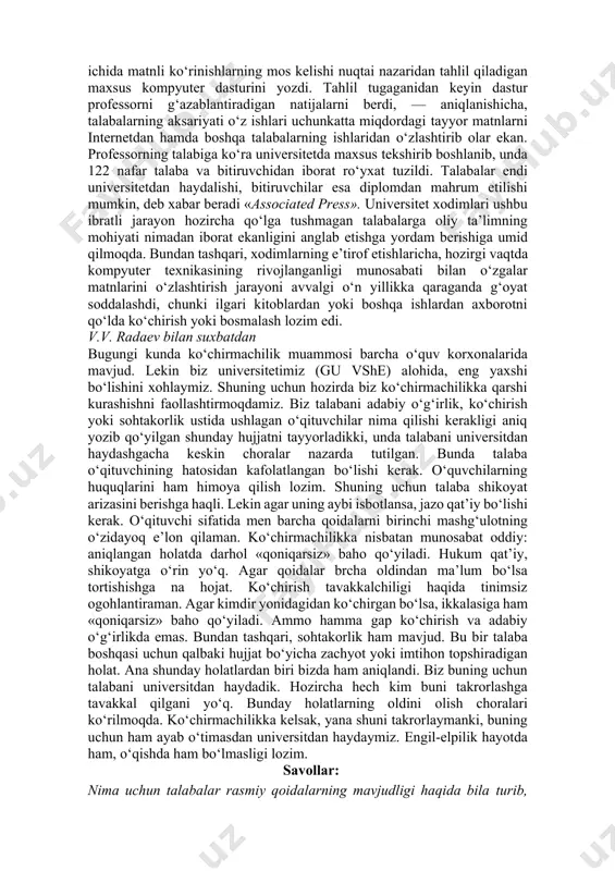 boshlanib, unda 122 nafar talaba va bitiruvchidan iborat ro‘yxat tuzildi. talabalar endi universitetdan haydalishi, bitiruvchilar esa diplomdan mahrum etilishi mumkin, deb xabar beradi «associated press». universitet xodimlari ushbu ibratli jarayon hozircha qo‘lga tushmagan talabalarga oliy ta’limning mohiyati nimadan iborat ekanligini anglab etishga yordam berishiga umid qilmoqda. bundan tashqari, xodimlarning e’tirof etishlaricha, hozirgi vaqtda kompyuter texnikasining rivojlanganligi munosabati bilan o‘zgalar matnlarini o‘zlashtirish jarayoni avvalgi o‘n yillikka qaraganda g‘oyat soddalashdi, chunki ilgari kitoblardan yoki boshqa ishlardan axborotni qo‘lda ko‘chirish yoki bosmalash lozim edi. v.v. radaev bilan suxbatdan bugungi kunda ko‘chirmachilik muammosi barcha o‘quv korxonalarida mavjud. lekin biz universitetimiz (gu vshe) alohida, eng yaxshi bo‘lishini xohlaymiz. shuning uchun hozirda biz ko‘chirmachilikka qarshi kurashishni faollashtirmoqdamiz. biz talabani adabiy o‘g‘irlik, ko‘chirish yoki sohtakorlik ustida ushlagan o‘qituvchilar nima qilishi kerakligi aniq yozib qo‘yilgan shunday hujjatni tayyorladikki, unda talabani universitdan haydashgacha keskin choralar nazarda tutilgan. bunda talaba o‘qituvchining hatosidan kafolatlangan bo‘lishi kerak. o‘quvchilarning huquqlarini ham himoya qilish …