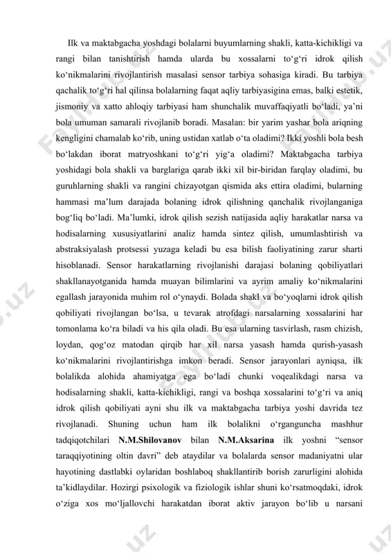 tevarak atrofdagi narsalarning xossalarini har tomonlama ko‘ra biladi va his qila oladi. bu esa ularning tasvirlash, rasm chizish, loydan, qog‘oz matodan qirqib har xil narsa yasash hamda qurish-yasash ko‘nikmalarini rivojlantirishga imkon beradi. sensor jarayonlari ayniqsa, ilk bolalikda alohida ahamiyatga ega bo‘ladi chunki voqealikdagi narsa va hodisalarning shakli, katta-kichikligi, rangi va boshqa xossalarini to‘g‘ri va aniq idrok qilish qobiliyati ayni shu ilk va maktabgacha tarbiya yoshi davrida tez rivojlanadi. shuning uchun ham ilk bolalikni o‘rganguncha mashhur tadqiqotchilari n.m.shilovanov bilan n.m.aksarina ilk yoshni “sensor taraqqiyotining oltin davri” deb ataydilar va bolalarda sensor madaniyatni ular hayotining dastlabki oylaridan boshlaboq shakllantirib borish zarurligini alohida ta’kidlaydilar. hozirgi psixologik va fiziologik ishlar shuni ko‘rsatmoqdaki, idrok o‘ziga xos mo‘ljallovchi harakatdan iborat aktiv jarayon bo‘lib u narsani tekshirishga uning xususiyatlarini va xossalarini aniqlashga qaratilgan. bola ikki-uch yoshida deb yozadi l.a.venger o‘zining sensor rivojlanishda muhim qadam qo‘yishi lozim, ya’ni u buyumlar o‘rtasida, ularning shakli katta-kichikligi bo‘shliqdagi holati, rangi va …