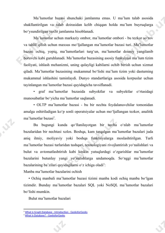 ritamiz. [1: rustamova zulfiya xolmirzayevna tdpu boshlangʻich taʼlimda ona tili va uni oʻqitish metodikasi kafedrasi dotsenti v.b https://doi.org/10.5281/zenodo.7423965 ] ma’lumotlar bazasi shunchaki jamlanma emas. u ma’lum talab asosida shakllantirilgan va talab doirasidan kelib chiqqan holda ma’lum buyruqlarga bo‘ysundirilgan yaxlit jamlanma hisoblanadi. ma’lumotlar uchun markaziy ombor, ma’lumotlar ombori - bu tezkor so‘rov va tahlil qilish uchun maxsus mo‘ljallangan ma’lumotlar bazasi turi. ma’lumotlar bazasi ochiq, yopiq, ma’lumotlarlari turg‘un, ma’lumotlar doimiy yangilanib boruvchi kabi guruhlanadi. ma’lumotlar bazasining asosiy funksiyasi ma’lum tizim faoliyati, ishlash mehanizmi, uning qulayligi kabilarni ochib berish uchun xizmat qiladi. ma’lumotlar bazasining mukammal bo‘lishi ma’lum tizim yoki dasturning mukammal ishlashini taminlaydi. dunyo standartlariga asosida korpuslar uchun tayinlangan ma’lumotlar bazasi quyidagicha tavsiflanadi. • graf ma’lumotlar bazasida subyektlar va subyektlar o‘rtasidagi munosabatlar bo‘yicha ma’lumotlar saqlanadi. • oltp ma’lumotlar bazasi - bu bir nechta foydalanuvchilar tomonidan amalga oshiriladigan ko‘p sonli operatsiyalar uchun mo‘ljallangan tezkor, analitik ma’lumotlar bazasi[footnoteref:2]. [2: what is graph database - introduction …