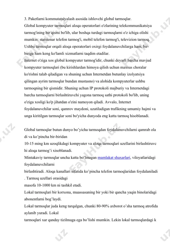 hi mumkin: statsionar telefon tarmog'i, mobil telefon tarmog'i, televizion tarmoq. ushbu tarmoqlar orqali aloqa operatorlari oxirgi foydalanuvchilarga ham, bir-biriga ham keng ko'lamli xizmatlarni taqdim etadilar. internet o'ziga xos global kompyuter tarmog'idir, chunki deyarli barcha mavjud kompyuter tarmoqlari (bu kirishlardan himoya qilish uchun maxsus choralar ko'rishni talab qiladigan va shuning uchun internetdan butunlay izolyatsiya qilingan ayrim tarmoqlar bundan mustasno) va alohida kompyuterlar ushbu tarmoqning bir qismidir. shuning uchun ip protokoli majburiy va internetdagi barcha tarmoqlarni birlashtiruvchi yagona tarmoq sathi protokoli bo'lib, uning o'ziga xosligi ko'p jihatdan o'zini namoyon qiladi. avvalo, internet foydalanuvchilar soni, qamrov maydoni, uzatiladigan trafikning umumiy hajmi va unga kiritilgan tarmoqlar soni bo'yicha dunyoda eng katta tarmoq hisoblanadi. global tarmoqlar butun dunyo bo’yicha tarmoqdan foydalanuvchilarni qamrab oladi va ko’pincha bir-biridan 10-15 ming km uzoqlikdagi kompyuter va aloqa tarmoqlari uzellarini birlashtiruvchi aloqa tarmog’i xisoblanadi. mintakaviy tarmoqlar uncha katta bo’lmagan mamlakat shaxarlari, viloyatlaridagi foydalanuvchilarni birlashtiradi. aloqa kanallari sifatida ko’pincha telefon tarmoqlaridan …