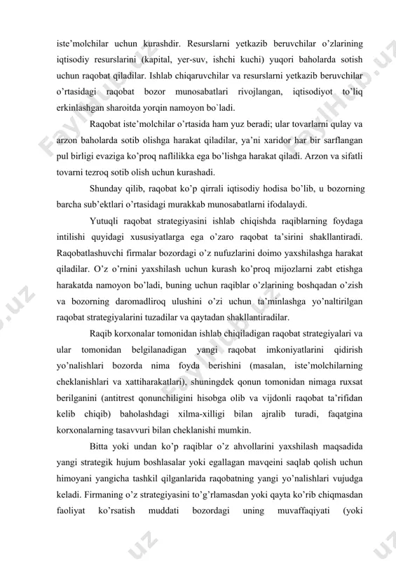 xsat berilganini (antitrest qonunchiligini hisobga olib va vijdonli raqobat ta’rifidan kelib chiqib) baholashdagi xilma-xilligi bilan ajralib turadi, faqatgina korxonalarning tasavvuri bilan cheklanishi mumkin. bitta yoki undan ko’p raqiblar o’z ahvollarini yaxshilash maqsadida yangi strategik hujum boshlasalar yoki egallagan mavqeini saqlab qolish uchun himoyani yangicha tashkil qilganlarida raqobatning yangi yo’nalishlari vujudga keladi. firmaning o’z strategiyasini to’g’rlamasdan yoki qayta ko’rib chiqmasdan faoliyat ko’rsatish muddati bozordagi uning muvaffaqiyati (yoki muvaffaqiyatsizligiga), shuningdek raqiblar tomonidan qilingan strategik qarshiliklarga javoban xattiharakatlariga bog’liq. firma raqobat strategiyasining raqiblar strategiyasiga nisbatan past kelganini aniqlaganda, u bunchalik tez mag’lub bo’lmaydigan yangi strategiyani topishi zarur, yoki o’zining holatiga qanoat qilishi kerak. 2. raqobatning asosiy shakllari va turlari «monopolistik faoliyat» va «raqobat» tushunchalari mamlakatimiz iqtisodiyoti uchun mustaqillik yillaridan keyin keng ishlatiladigan tushunchalar qatoriga kirgan bo’lsada, bozor munosabatlari sharoitida faoliyat yuritib kelgan barcha mamlakatlarda bu tushunchalar ancha qadimdan mavjud bo’lib kelgan. raqobatga bugungi kunga qadar bir qancha ta’riflar berilgan bo’lib, adam smit uni …