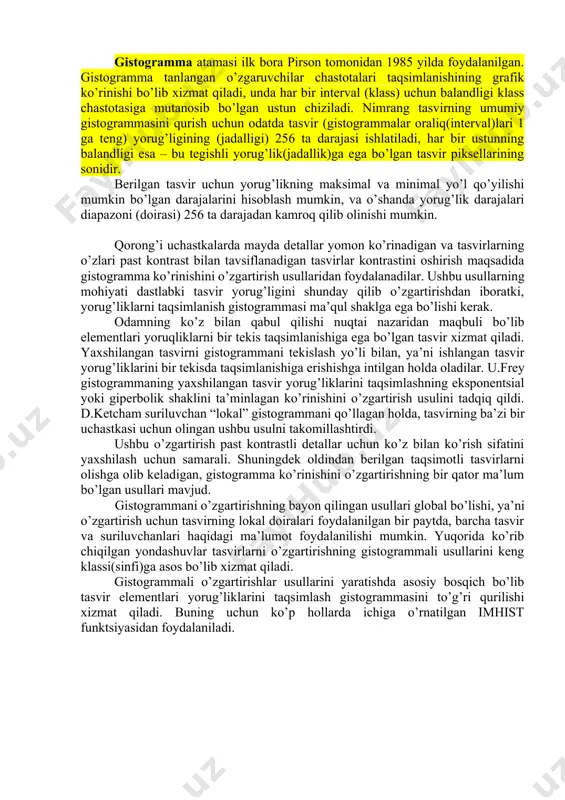 razresheniesi(1 metrga piksellar soni)ni hisobga olish imkonini beradi. nimrang tasvirlarni yaxshilash tasvirlarni yaxshilashga quyidagi funktsiyalardan foydalanish samaradorligining taqqoslama tahlilini keltiramiz: imadjust – tasvirlar kontrastini dastlabki tasvirning jadallik doirasi(diapazoni)ni o’zgartirish yo’li bilan oshirish. histeq – gistogrammani ekvalizatsiyalash (tekislash) operatsiyasini bajarish. ushbu yondashuvda tasvir kontrastini oshirish dastlabki tasvir elementlari jadalligi qiymatlarini taqsimlash gistogrammasini o’zgartirish yo’li bilan sodir bo’ladi. shuningdek gistogrammalar ko’rinishini o’zgartirishga boshqa yondashuvlar ham mavjud. adapthisteq – gistogrammani kontrast-cheklangan soddalashtirilgan tekislanishini bajarish. bu yerda tasvirlar kontrastini oshirish uslubiyoti tasvirning lokal (mahalliy) atroflari gistogrammalarini tahlili va ekvalizatsiyasiga tayanadi. imadjust, histeq funktsiyalari yordamida tasvirlarga ishlov berish samaradorligini qisqacha tahlilini o’tkazamiz. ushbu funktsiyalar asosida usullar: imadjustda – tasvir elementlarining yorug’liklar diapazonini o’zgartirish, histeq da – gistogrammani ekvalizatsiyalash yotibdi. mazkur usullar(funktsiyalar)dan har biri muayyan kamchilikni bartaraf etishga yo’naltirilgan, shuning uchun xatoliklarning bunday turi mavjud bo’lgan bunday klass(sinf)dagi tasvirlarni samarali ishlash uchun qo’llanilishi mumkin. gistogramma atamasi ilk bora pirson tomonidan 1985 yilda foydalanilgan. gistogramma tanlangan o’zgaruvchilar …
