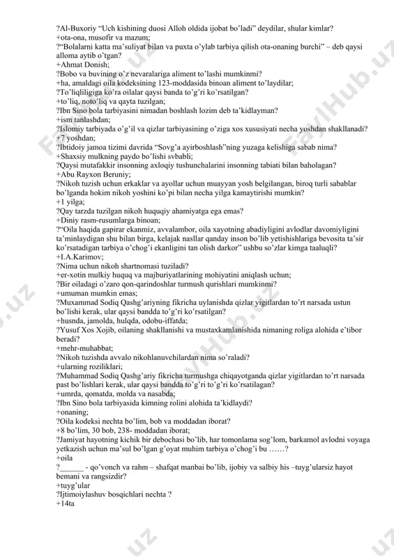 g’vorlik yo’q, undan zo’rroq quvonch ham yo’q” –degan fikr kimga tegishli? +e. rejan; ?ota-onaning farzandi oldidagi burchi nimalardan iborat? +barcha javoblar to’g’ri; ?nikoh, tuzishga monelik qilmaydigan holatni belgilang? +ayol yoshining erkak yoshidan katta bo’lishi; ?nikoh-fuqarolik xolati dalolatnomalarini qayd qilish organlarida tuzish oila kodeksining nechanchi moddasida belgilangan? +13- moddasida; ?zardo’shtiylik davrida oila qurishning qanday motivlari mavjud bo’lgan? +barchasi to’g’ri ?al-buxoriy “uch kishining duosi alloh oldida ijobat bo’ladi” deydilar, shular kimlar? +ota-ona, musofir va mazum; ?“bolalarni katta ma’suliyat bilan va puxta o’ylab tarbiya qilish ota-onaning burchi” – deb qaysi alloma aytib o’tgan? +ahmat donish; ?bobo va buvining o’z nevaralariga aliment to’lashi mumkinmi? +ha, amaldagi oila kodeksining 123-moddasida binoan aliment to’laydilar; ?to’liqliligiga ko’ra oilalar qaysi banda to’g’ri ko’rsatilgan? +to’liq, noto’liq va qayta tuzilgan; ?ibn sino bola tarbiyasini nimadan boshlash lozim deb ta’kidlayman? +ism tanlashdan; ?islomiy tarbiyada o’g’il va qizlar tarbiyasining o’ziga xos xususiyati necha yoshdan shakllanadi? +7 yoshdan; ?ibtidoiy jamoa tizimi davrida “sovg’a …