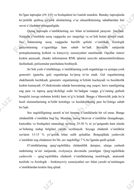 bilan sulib qoladilar. botqoqlikda yashovchi o’simliklar eng chidamsiz bo’lib, suv taqchilligi 7 % bo’lganda qurib qoladi. o’simliklarning qurg’oqchilikka chidamlilik darajasi, ularga yashash muhitining ta’siri natijasida, evolyusiya davomida yaratilgan. qurg’oqchilikda yashovchi – qurg’oqchilikka chidamli o’simliklarning morfologik, anatomik tuzilishi va fiziologik – biokimyoviy xususiyatlari suv bilan yaxshi ta’minlangan o’simliklardan keskin farq qiladi. o’simliklarning qurg’oqchilikka bo’lgan chidamliligini oshirishda o’g’itlarni qo’llash ham ma’lum ahamiyatga ega. keyingi yillarda olib borilgan izlanishlar kaliy, fosfor, qisman azot va ayrim mikroelementlar (bor, rux, mis, alyuminiy va boshqalar) ta’siridan o’simliklarning qurg’oqchilikka chidamliligi ancha oshganligi ko’rsatilgan. ammo azot ko’proq qo’llanilganda, aksincha chidamlilik pasaygani ta’kidlanadi. qurg’oqchilik ta’siriga nisbatan chidamli navlarni tanlash va ulardan foydalanish ham katta ahamiyatga ega. bunday navlar fermentlarning sintetik qobiliyati yuqori, bog’langan suv miqdori ko’p, hujayra shirasining konsentrasiyasi nisbatan yuqori, mustahkam pigmentlar tizimi, suvni saqlash qobiliyati kuchli va organik moddalarni to’plash qobiliyati yuqoriligi bilan farq qiladi. bu ko’rsatkichlar qurg’oqchilikka chidamlilikning fiziologik va biokimyoviy tabiatini xarakterlaydi.