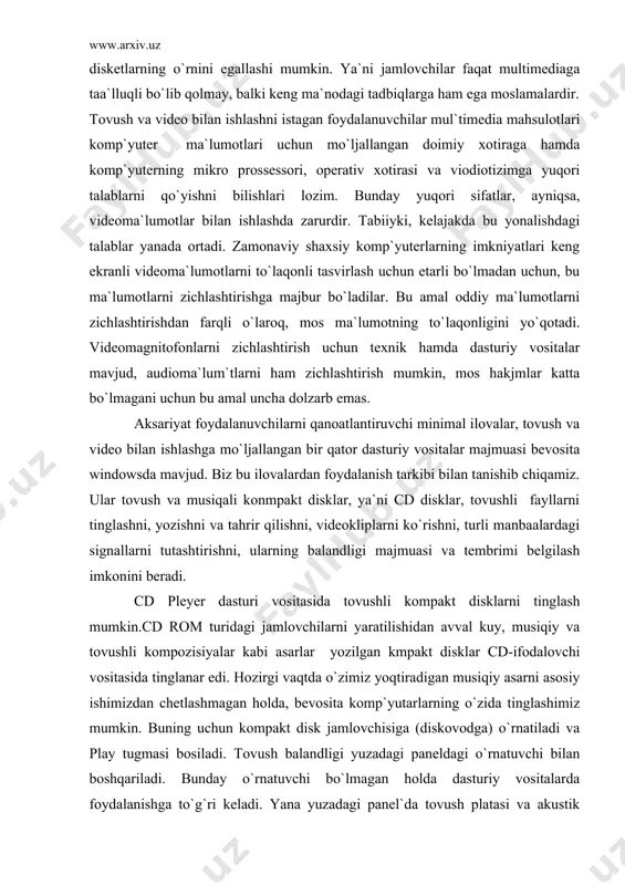 agi jamlovchilarni yaratilishidan avval kuy, musiqiy va tovushli kompozisiyalar kabi asarlar yozilgan kmpakt disklar cd-ifodalovchi vositasida tinglanar edi. hozirgi vaqtda o`zimiz yoqtiradigan musiqiy asarni asosiy ishimizdan chetlashmagan holda, bevosita komp`yutarlarning o`zida tinglashimiz mumkin. buning uchun kompakt disk jamlovchisiga (diskovodga) o`rnatiladi va play tugmasi bosiladi. tovush balandligi yuzadagi paneldagi o`rnatuvchi bilan boshqariladi. bunday o`rnatuvchi bo`lmagan holda dasturiy vositalarda foydalanishga to`g`ri keladi. yana yuzadagi panel`da tovush platasi va akustik tizimdan yakka holda foydalanishga rejalashtirilgan maxsus tinglovchi moslama ulagichi mavjud bo`lishi mumkin. tovush tinglashdagi minimal funksialarni ta`minlovchi boshqa tugmalar yuzadagi panelda joylashgan, ulardagi belgilar standartlashgan bo`ladi va siz ular bilan quyida tanishasiz. tovushli kompakt disklarni tinglashda kengroq imkniyatlarni windows turkumiga kiradigan cd player lazerli dastur yaratadi. ushbu operatsion tizim shunday tashkil etilganki, undagi cd player dasturi o`ta xayrixoxlik bilan o`z xizmatlarini taklif etadi va kompakt disk o`rnatilishi bilan mutassil tarzda faollanib boradi. bu esa maxsus choralar ko`rmasdan faqat texnik vositalar bilan chegaralanganda tinglash …