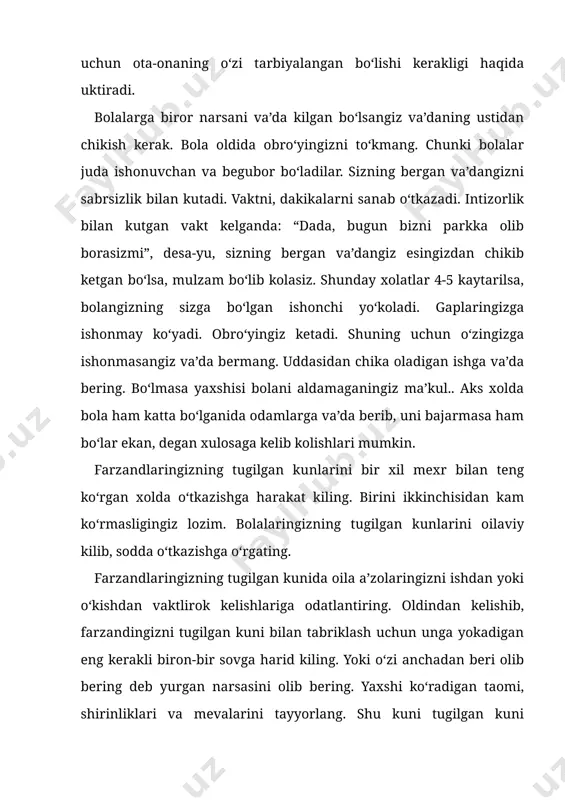 a oladigan ishga va’da bering. bo‘lmasa yaxshisi bolani aldamaganingiz ma’kul.. aks xolda bola ham katta bo‘lganida odamlarga va’da berib, uni bajarmasa ham bo‘lar ekan, degan xulosaga kelib kolishlari mumkin. farzandlaringizning tugilgan kunlarini bir xil mexr bilan teng ko‘rgan xolda o‘tkazishga harakat kiling. birini ikkinchisidan kam ko‘rmasligingiz lozim. bolalaringizning tugilgan kunlarini oilaviy kilib, sodda o‘tkazishga o‘rgating. farzandlaringizning tugilgan kunida oila a’zolaringizni ishdan yoki o‘kishdan vaktlirok kelishlariga odatlantiring. oldindan kelishib, farzandingizni tugilgan kuni bilan tabriklash uchun unga yokadigan eng kerakli biron-bir sovga harid kiling. yoki o‘zi anchadan beri olib bering deb yurgan narsasini olib bering. yaxshi ko‘radigan taomi, shirinliklari va mevalarini tayyorlang. shu kuni tugilgan kuni nishonlanayotgan bolangizni kundalik ishlardan ozod kiling. kolgan farzandlaringiz barcha yumushlarda sizga yordam bersin. oila a’zolarining hammasini tugilgan kunlarini shunday o‘tkazishga ko‘nikma hosil kilgan farzandlaringiz keyinchalik tugilgan kunlarni o‘zlari mustakil ravishda o‘tkazadigan bo‘ladilar. bir-birlariga nisbatan mexr-okibatli bo‘ladilar. bola-chakali bo‘lganlarida bir-birlarini yo‘klaydigan, bir-birlariga yordam beradigan bo‘ladilar. bolani yoshligidan …