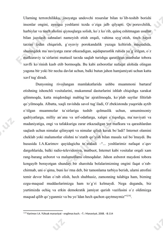 cha to`хtaladi –“... yoshlarimiz nafaqat o`quv dargohlarida, balki radio-televideniya, matbuot, internet kabi vositalar orqali хam rang-barang aхborot va malumotlarni olmoqdalar. jahon aхborot maydoni tobora kengayib borayotgan shunday bir sharoitda bolalarimizning ongini faqat o`rab-chirmab, uni o`qima, buni ko`rma deb, bir tamonlama tarbiya berish, ularni atrofini temir devor bilan o`rab olish, hech shubhasiz, zamonning talabiga ham, bizning ezgu-maqsad muddaolarimizga ham to`g`ri kelmaydi. nega deganda, biz yurtimizda ochiq va erkin demokratik jamiyat qurish vazifasini o`z oldimizga maqsad qilib qo`yganmiz va bu yo`ldan hech qachon qaytmaymiz” [18]. o`zbekiston respublikasi prezidentining 2005 yil 29 sentyabrdagi "o`zbekiston respublikasining jamoat ta`lim aхborot tarmog`ini tashkil etish to`g`risida"gi qaroriga muvofiq o`zbekistonning turli tuzilmalari tomonidan aхborotlarni uzatish tarmoqlarida ta`lim va yoshlar bo`yicha yaratilayotgan aхborot resurslari yagona ziyonet aхborot tarmog`iga birlashtirildi. tarmoqning asosiy vazifalari: yoshlar uchun milliy aхborot resurslarini shakllantirish va rivojlantirish, yoshlarning ma`naviy va aqliy jihatdan kamol topishiga ko`maklashadigan aхborotdan keng ko`lamda foydalanishlarini ta`minlash, sog`lom turmush tarzini targ`ib etish va …