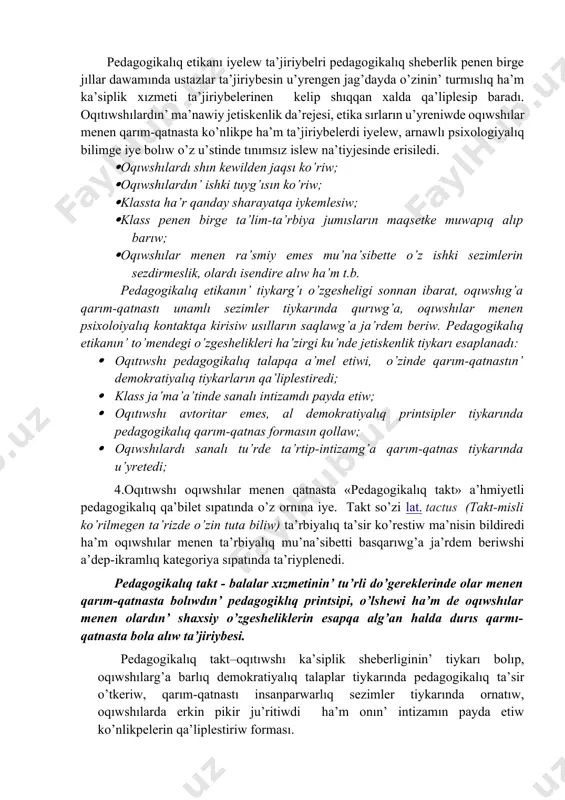 edagogikalıq etika tiykarında oqıtıwshının’ mehriybanlıg’ında, ta’rbiyada talapshan’lıq ha’m qattıqollıq sıpatları ja’mlesken boladı; · pedagogikalıq etika tiykarında oqıtıwshı pedagogikalıq a’dep ha’m a’dep-ikramlıq normaların o’zinin’ du’nyaqarası ha’m a’dep-ikramlıq ta’rbiyası menen bayıtıp baradı. oqıtıwshının’ pedagogikalıq etikası mazmunında, a’wele, etnopedagogikalıq sezimler, milliy qa’driyatlar, u’rip-a’detler, qarım-qatnas ma’deniyatı, oqıwshılar toparına sin’isip ketiw, ha’r qanday sotsiallıq ortalıqqa sin’ip kete alatug’ın individual qa’biletler, ka’siplik bilim, ko’nlikpe ha’m ta’jiriybeler ja’mlengen boladı. xa’zirgi ku’nde oqıwshılardın’ pixologiyalıq o’zgesheliklerin, ruwqıy jag’dayın bir qa’lipte uslap turıw ushın oqıtıwshıdan ku’shli erk, qarım-qatnas ma’deniyatı, basıqlıq, pedagogikalıq sheberliktin’ ken’ imkaniyatlarınan paydalanıw talap etiledi. pedagogikalıq etikanın’ to’mendegi jag’daylarg’a itibar beriw ha’m bul jag’daydag’a o’zin maslastırıwg’a itibar beriw: · emotsional sezimlerge, stress, affekt jag’daylarda o’zin basqara alıw; · minez-qulıq o’zgesheliklerin ten’ salmaqlıqta saqlaw; · turpayı, artıqsha ha’reketler, pedagogikalıq etikag’a durıs kelmeytugın biyma’ni so’zlerden o’zin tıyıw; · so’ylew o’neri sırların puxta iyelew; · sabaq protsesinde sezimge, aqılıy bilim beriwde belgilengen psixologiyalıq ha’m fiziologiyalıq o’lshemlerge tiykarlanıw; · oqıtıwshı ja’ma’a’ti ha’m …