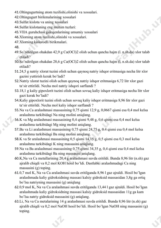 taning eng muhim tuzlari: 45. viia guruhchasi galogenlarining umumiy xossalari 46. xlorning atom tuzilishi,olinishi va xossalari. 47. xlorning kislorodli birikmalari. 48. 49. so’ndirilgan ohakdan 42,9 g ca(ocl)2 olish uchun qancha hajm (l. n.sh.da) xlor talab etiladi? 50. so’ndirilgan ohakdan 28,6 g ca(ocl)2 olish uchun qancha hajm (l. n.sh.da) xlor talab etiladi? 51. 24,5 g natriy xlorat tuzini olish uchun qaynoq natriy ishqor eritmasiga necha litr xlor gazini yuttirish kerak bo’ladi? 52. natriy xlorat tuzini olish uchun qaynoq natriy ishqor eritmasiga 6,72 litr xlor gazi ta‘sir ettirildi. necha mol natriy ishqori sarflandi ? 53. 18,1 g kaliy gipoxlorit tuzini olish uchun sovuq kaliy ishqor eritmasiga necha litr xlor gazi kerak bo’ladi? 54. kaliy gipoxlorit tuzini olish uchun sovuq kaliy ishqor eritmasiga 8,96 litr xlor gazi ta‘sir ettirildi. necha mol kaliy ishqor sarflandi ? 55. na va ca aralashmasi massasining 0,75 qismi 12,9 g, 0,0667 qismi esa 0,4 mol kelsa aralashma tarkibidagi …