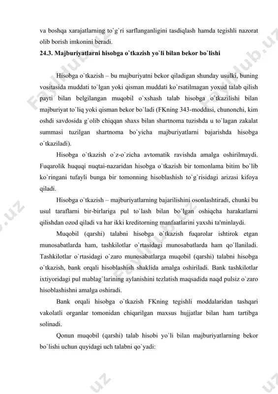 hujjatlar bilan ham tartibga solinadi. qonun muqobil (qarshi) talab hisobi yo`li bilan majburiyatlarning bekor bo`lishi uchun quyidagi uch talabni qo`yadi: 1) majburiyatlar qaytarma bo`lishi, ya'ni, kreditorlar bir-biriga nisbatan qarzdor bo`lishi kerak. masalan, ijaraga oluvchi ijaraga beruvchiga ijara haqi uchun 20.000 so`m to`lashi kerak bo`lsa, ijaraga beruvchi undan 20.000 so`m qarz bo`lsa – muqobil talab hisobidir. 2) qarama-qarshi talab bir xilda, talab qilinadigan narsaning alomatlari ham shu turda bo`lishi kerak. masalan, pulga pul, bug`doyga bug`doy kabi. agar qarama-qarshi talabning narsasi bir xilda bo`lmasa, o`zaro muqobil talabni hisobga o`tkazish mumkin emas. masalan, bir tomon bir ashyo yuzasidan vindikatsion da'vo qo`zg`atsa, ikkinchi tomon esa shartnoma bo`yicha ko`rsatilgan xizmatni talab qilsa, bunday talablar o`zaro qarshi talabni hisobga o`tkazish yo`li bilan bekor bo`lmaydi, ya'ni, muqobil (qarshi) talabni hisobga o`tkazish yo`li bilan hisoblashish mumkin emas; 3) bir xildagi qarama-qarshi talabni hisobga o`tkazishda ularni bajarish muddatlari to`lgan bo`lishi kerak. agar bajarish muddati ko`rsatilmagan yoki talab qilish payti …