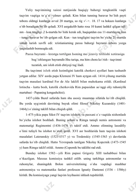 to yevropada tanilgan nikolay kopcrnik (1473-1545 y) ham rimga taklif etildi. ammo (copemik bu taklifni rad etdi. bunday islohot 1582—yili rim papasi grigoriy xiii tashabbusi bilan o`tkazilgan. maxsus komissiya tashkil etilib. uning tarkibiga astronomlar va ruhomylar, shuningdek bolon universitetining o`sha vaqtdagi mashhur astronomiya va matematika fanlari professon ignatiy dantenni (1536 - 1586y) kiritdi. bu komissiyaga yangi laqvim loyihasini ishlash topshirildi. barcha lakliflar variantlari bilan tanishib chiqqan komissiya frudje shahar tibbiyot universiteti o`qituvchisi. italyan matematigi, astronom va vrach aloiziy luidje lilio (1520-1576 y) 1576 yili taklif eigan laqvim isloholi qoidalarini ko`rib chiqdi va ma`qulladi. (bu vaqtga kelib lilio vafot etgan edi). fuqvim islohotining maqsadi bahorning boshlanishi taqvimdagi 11-martdan 21-martga ko`chirishdan, uni yana 2l-martdan boshlanadigan qilishdan, ya`ni 10 kunlik xatoni tuzatish va keyinchalik bunday vaioning takrorlanmasligiga yetishishdan iborat boigan. komissiya tomonidan ishlab chiqilgan yangi laqvim grigoriy taqvimi (yoki yuliy taqvimidan eski stildan farqlash uchun, yangi stil) deb atalgan. lilio variamini 1582~>lining 24-fevralida …