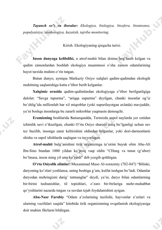 ish ekologiyasiga doir muhim fikrlarni bildirgan. abu rayxon beruniy yer hodisalarini quyosh ta’siri bilan bog’laydi. keyinchalik uning fikrlarini a.l. chejevskiyning “quyosh bo’ronlarining yordamchi sadosi” nomli kitobi 500 yillik xolera va gripp kasalliklari quyosh faoliyati bilan bog’liqligini isbotladi. hozirgi paytda ekologiya fanining ko’p tarmoqlari mavjud bo’lib, ular tez rivojlanmoqda. ya’ni fiziologik ekologiya, biofizik ekologiya, bioximik ekologiya, morfologik ekologiya, matematik ekologiya, genetik ekologiya va boshqa yo’nalishlar tarkib topti. ekologiya fani tirik organizm bilan tabiat orasidagi munosabatlar, bog’lanishlar xaqidagi fan bo’lganligi uchun atrof-muhitni muhofaza qilish kursi bilan ham uzviy bog’langandir. tevarak-atrofimiz zaharli moddalar bilan yildan-yilga ifloslanib bormoqda ekan, insoniyat hozirgi kunda ekologik bilimga muxtoj bo’lib qoldi. avvalo, inson tabiat boyliklarini tezroq qazib olib, o’z ehtiyojlarini ko’proq qondirish uchun texnika vositalaridan ko’proq foydalanib, ona yer qo’ynida yotgan juda ko’p moddlarni (shu jumladan radioaktiv moddlar, ftor moddasi va b.) atrof-muhitga sochib yubordi. bundan tashqari ko’proq hosil olish uchun kimyoviy moddlardan (pestitsidlar, gerbitsidlar fungitsidlar, defoliantlar va …