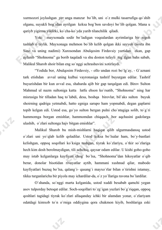 mdan meros qolgan. malikul sharobning o`zi ham yoshligida sulton mahmudning suyukli nadimi bo`lgan. agar o`rtada nargizabonu bo`lmaganda sultonning suyangan tog`i yoki eng yaqin lashkarboshisi bo`lgan bo`lur edi. bundan qirq yil ilgari nargizabonu tufayli oralariga tushgan ziddiyat ularning taqdirini ajratib yuborgan. qirq besh yildirki, ular o`rtasidagi nifoq mavjud. yoki bobo xurmo taqdirini olib ko`raylik. bir mahallar hozirgi bog`i firuz o`rnida bu muysafidning katta xurmozori bo`lgan. bundan yigirma yil muqaddam sulton mahmud bog`i firuz uchun joy tanlanganida mo`ysafidning xurmozori joylashgan yer unga manzur bo`lib, uni o`z mulki tasarrufiga qo`shib olganu, suyukli bog`idan ayrilgan keksa bog`bon savdoyi bo`lib qolgan. mana u qariyb yigirma yildirki, ko`cha-ko`yda yurib tilanchilik qiladi. yoki mayxonada sodir bo`ladigan voqealardan ayrimlariga bir nigoh tashlab o`taylik. mayxonaga mehmon bo`lib kelib qolgan ikki sayyoh (soxta ibn sino va uning nadimi) xurosondan abulqosim firdavsiy yurtidan ekan, gap aylanib “shohnoma” ga borib taqaladi va shu doston tufayli tug`ilgan bahs sabab, malikul sharob shoir bilan …