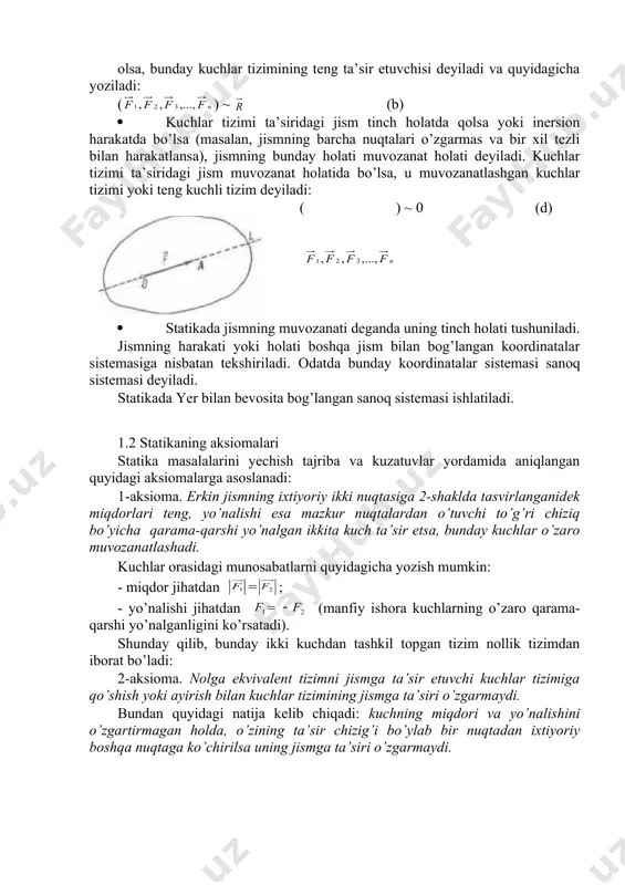 , qisqacha n qabul qilingan. · jismga qo’yilgan kuchlar to’plami kuchlar tizimi deyiladi. jismga qo’yilgan kuchlar tizimi ko’rsatadigan ta’sirni boshqa kuchlar tizimi bilan almashtirilganda jismning holati o’zgarmaasa, bunday ikki kuch tizimi teng kuchli (ekvivalent) kuchlar tizinii deyiladi. bu kuchlarning teng kuchliligi quyidagicha yoziladi: ( ) ~ ( ) (a) · kuchlar tizimi ( )ning ta’sirini bitta kuch bera olsa, bunday kuchlar tizimining teng ta’sir etuvchisi deyiladi va quyidagicha yoziladi: ( ) ~ (b) · kuchlar tizimi ta’siridagi jism tinch holatda qolsa yoki inersion harakatda bo’lsa (masalan, jismning barcha nuqtalari o’zgarmas va bir xil tezli bilan harakatlansa), jismning bunday holati muvozanat holati deyiladi. kuchlar tizimi ta’siridagi jism muvozanat holatida bo’lsa, u muvozanatlashgan kuchlar tizimi yoki teng kuchli tizim deyiladi: ( ) ~ 0 (d) · statikada jismning muvozanati deganda uning tinch holati tushuniladi. jismning harakati yoki holati boshqa jism bilan bog’langan koordinatalar sistemasiga nisbatan tekshiriladi. odatda bunday koordinatalar sistemasi sanoq sistemasi …