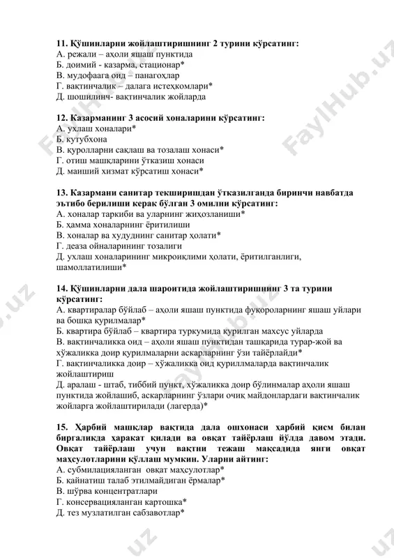шаш пунктида фуқороларнинг яшаш уйлари ва бошқа қурилмалар* б. квартира бўйлаб – квартира туркумида қурилган махсус уйларда в. вақтинчаликка оид – аҳоли яшаш пунктидан ташқарида турар-жой ва хўжаликка доир қурилмаларни аскарларнинг ўзи тайёрлайди* г. вақтинчаликка доир – хўжаликка оид қуриллмаларда вақтинчалик жойлаштириш д. аралаш - штаб, тиббий пункт, хўжаликка доир бўлинмалар аҳоли яшаш пунктида жойлашиб, аскарларнинг ўзлари очиқ майдонлардаги вақтинчалик жойларга жойлаштирилади (лагерда)* 15. ҳарбий машқлар вақтида дала ошхонаси ҳарбий қисм билан биргаликда ҳаракат қилади ва овқат тайёрлаш йўлда давом этади. овқат тайёрлаш учун вақтни тежаш мақсадида янги овқат маҳсулотларини қўллаш мумкин. уларни айтинг: а. субмилацияланган овқат маҳсулотлар* б. қайнатиш талаб этилмайдиган ёрмалар* в. шўрва концентратлари г. консервацияланган картошка* д. тез музлатилган сабзавотлар* е. тухум кукуни ж. суҳари з. колбаса консервацияси 16. озиқ-овқат маҳсулотларининг сифатига шубҳа туғилганда уларни тарқатиш тўхтатилади ва бу ҳақида қисм командирига хабар берилади. бунда озиқ-овқат маҳсулотларини экспертиза қилиш қуйидаги тартибда амалга оширилади: а. қисм командирига хабар …