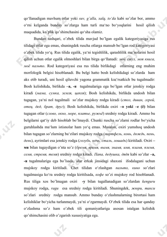 сочи, альпы) faqat ko’plikda qo‘llanadi va birlik shakliga ega emas. tg’ri, o’zbek tilida ham faqat birlikda qo‘llanadigan mavhum otlar yoki suv, g’alla, xalq, to‘da kabi so’zlar bor, ammo o‘rni kelganda bunday so’zlarga ham turli ma‘no bo‘yoqlarini hosil qilish maqsadida, ko’plik qo’shimchasini qo‘sha olamiz. bundan tashqari, o’zbek tilida mavjud bo’lgan egalik kategoriyasiga rus tilidagi otlar ega emas, shuningdek ruscha otlarga mansub bo’lgan rod kategoriyasi o’zbek tilida yo‘q. rus tilida egalik, ya‘ni tegishlilik, qarashlilik ma‘nolarini hosil qilish uchun otlar egalik olmoshlari bilan birga qo‘llanadi: мой стул, моя книга, моё пальто. rod kategoriyasi esa rus tilida birlikdagi otlarning eng muhim morfologik belgisi hisoblanadi. bu belgi hatto bosh kelishikdagi so’zlarda ham aks etib turadi, uni hosil qiluvchi yagona grammatik kщ‘rsatkich bu tugalmadir: bosh kelishikda, birlikda –а, -я tugalmalariga ega bo’lgan otlar jenskiy rodga kiradi (мама, сумка, земля, цапля); bosh kelishikda, birlikda undosh bilan tugagan, ya‘ni nol tugalmali so’zlar mujskoy rodga kiradi (стол, диван, герой, …