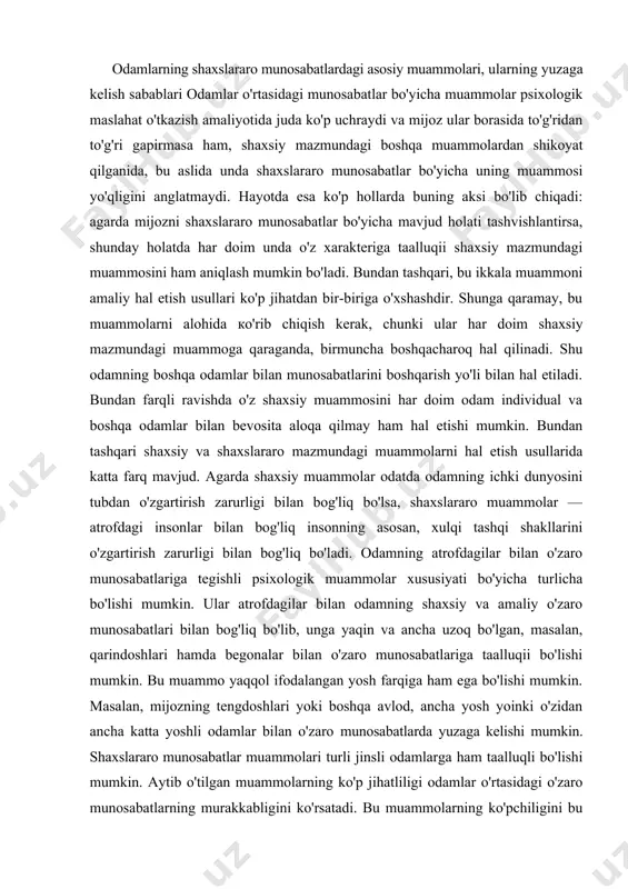 rtirish zarurligi bilan bog'liq bo'ladi. odamning atrofdagilar bilan o'zaro munosabatlariga tegishli psixologik muammolar xususiyati bo'yicha turlicha bo'lishi mumkin. ular atrofdagilar bilan odamning shaxsiy va amaliy o'zaro munosabatlari bilan bog'liq bo'lib, unga yaqin va ancha uzoq bo'lgan, masalan, qarindoshlari hamda begonalar bilan o'zaro munosabatlariga taalluqii bo'lishi mumkin. bu muammo yaqqol ifodalangan yosh farqiga ham ega bo'lishi mumkin. masalan, mijozning tengdoshlari yoki boshqa avlod, ancha yosh yoinki o'zidan ancha katta yoshli odamlar bilan o'zaro munosabatlarda yuzaga kelishi mumkin. shaxslararo munosabatlar muammolari turli jinsli odamlarga ham taalluqli bo'lishi mumkin. aytib o'tilgan muammolarning ko'p jihatliligi odamlar o'rtasidagi o'zaro munosabatlarning murakkabligini ko'rsatadi. bu muammolarning ko'pchiligini bu yerda biz alohida muhokama qilsak ham, biroq bu muammolar hayotda bir-biriga bog'liqligini va ko'pchilik hollarda kompleks hal etilishi zarurligini esdan chiqarmaslik kerak. masalan, odamlar o'rtasidagi o'zaro munosabatlarda odatiy qiyinchiliklar yuzaga kelishi, ba'zi umumiy sabablari mavjud. bu sabablarni muhokama qilib, biz keyinchalik ularga qayimaymiz va keyinchalik faqat matndagi kerakli joylariga …