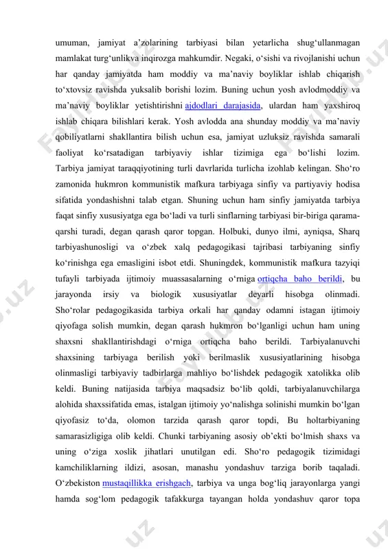 irmaydi. lekin har qanday tarbiya ta’lim bilan chambarchas bog‘liq holdagina mavjud bo‘ladi. chunki ta’lim va ma’lumot olish jarayonida shaxsning faqat bilimi ko‘payibgina qolmay, balki axloqiy-ma’naviy sifatlari qarortopishi ham tezlashadi. tarbiya har qanday jamiyat va har qanday mamlakathayotida halqiluvchi ahamiyat kasbetadi. yosh avlodning, umuman, jamiyat a’zolarining tarbiyasi bilan yetarlicha shug‘ullanmagan mamlakat turg‘unlikva inqirozga mahkumdir. negaki, o‘sishi va rivojlanishi uchun har qanday jamiyatda ham moddiy va ma’naviy boyliklar ishlab chiqarish to‘xtovsiz ravishda yuksalib borishi lozim. buning uchun yosh avlodmoddiy va ma’naviy boyliklar yetishtirishni ajdodlari darajasida, ulardan ham yaxshiroq ishlab chiqara bilishlari kerak. yosh avlodda ana shunday moddiy va ma’naviy qobiliyatlarni shakllantira bilish uchun esa, jamiyat uzluksiz ravishda samarali faoliyat ko‘rsatadigan tarbiyaviy ishlar tizimiga ega bo‘lishi lozim. tarbiya jamiyat taraqqiyotining turli davrlarida turlicha izohlab kelingan. sho‘ro zamonida hukmron kommunistik mafkura tarbiyaga sinfiy va partiyaviy hodisa sifatida yondashishni talab etgan. shuning uchun ham sinfiy jamiyatda tarbiya faqat sinfiy xususiyatga ega bo‘ladi va turli sinflarning …