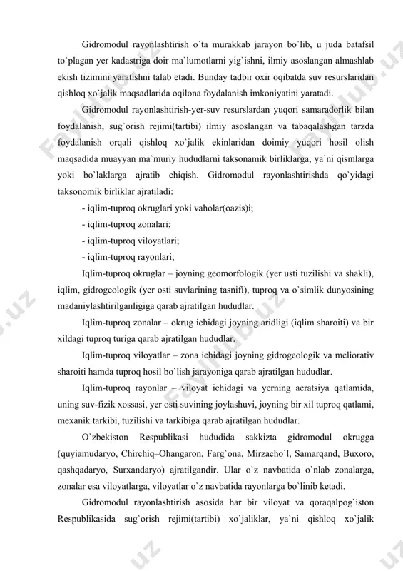 ayonlar – viloyat ichidagi va yerning aeratsiya qatlamida, uning suv-fizik xossasi, yer osti suvining joylashuvi, joyning bir xil tuproq qatlami, mexanik tarkibi, tuzilishi va tarkibiga qarab ajratilgan hududlar. o`zbekiston respublikasi hududida sakkizta gidromodul okrugga (quyiamudaryo, chirchiq–ohangaron, farg`ona, mirzacho`l, samarqand, buxoro, qashqadaryo, surxandaryo) ajratilgandir. ular o`z navbatida o`nlab zonalarga, zonalar esa viloyatlarga, viloyatlar o`z navbatida rayonlarga bo`linib ketadi. gidromodul rayonlashtirish asosida har bir viloyat va qoraqalpog`iston respublikasida sug`orish rejimi(tartibi) xo`jaliklar, ya`ni qishloq xo`jalik subyektlari bo`yicha ishlab chiqiladi. suvdan foydalanish limitlari aynan ana shunday rejalashtirish me`yorlariga binoan o`rnatiladi. unda: - umumiy sug`orma maydonga nisbatan xo`jalikda mavjud bo`lgan sug`oriladigan yerlar miqdori (foiz hisobida); - har bir o`simlik turi uchun sarflanishi lozim bo`lgan suv miqdori (gidromodul rayonlarga ajratilgan tarzda); - tavsiya etiladigan yer yuvish, zaxiraga sug`orish me`yorlari va uni o`tkazish vaqti; - qishloq xo`jaligi o`simliklarini o`stirish(vegetatsiya) davridagi sug`orish rejimini kengaytirilgan jadvali; - qishloq xo`jaligida suvdan foydalanishni rejalashtirish kabi ma`lumotlar berilgan bo`ladi. 2. qishloq xo`jaligida …
