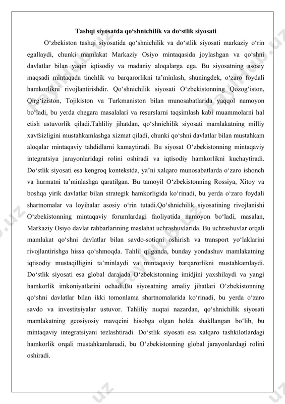 da o‘zaro foydali shartnomalar va loyihalar asosiy o‘rin tutadi.qo‘shnichilik siyosatining rivojlanishi o‘zbekistonning mintaqaviy forumlardagi faoliyatida namoyon bo‘ladi, masalan, markaziy osiyo davlat rahbarlarining maslahat uchrashuvlarida. bu uchrashuvlar orqali mamlakat qo‘shni davlatlar bilan savdo-sotiqni oshirish va transport yo‘laklarini rivojlantirishga hissa qo‘shmoqda. tahlil qilganda, bunday yondashuv mamlakatning iqtisodiy mustaqilligini ta’minlaydi va mintaqaviy barqarorlikni mustahkamlaydi. do‘stlik siyosati esa global darajada o‘zbekistonning imidjini yaxshilaydi va yangi hamkorlik imkoniyatlarini ochadi.bu siyosatning amaliy jihatlari o‘zbekistonning qo‘shni davlatlar bilan ikki tomonlama shartnomalarida ko‘rinadi, bu yerda o‘zaro savdo va investitsiyalar ustuvor. tahliliy nuqtai nazardan, qo‘shnichilik siyosati mamlakatning geosiyosiy mavqeini hisobga olgan holda shakllangan bo‘lib, bu mintaqaviy integratsiyani tezlashtiradi. do‘stlik siyosati esa xalqaro tashkilotlardagi hamkorlik orqali mustahkamlanadi, bu o‘zbekistonning global jarayonlardagi rolini oshiradi. mintaqaviy hamkorlikka ochiqlik o‘zbekiston tashqi siyosatida mintaqaviy hamkorlikka ochiqlik asosiy tamoyillardan biri bo‘lib, bu mamlakatning markaziy osiyo va kengroq osiyo mintaqasidagi integratsiya jarayonlariga faol ishtirok etishini ta’minlaydi. bu tamoyil o‘zbekistonning shanxay hamkorlik tashkiloti (shht) va mustaqil davlatlar …