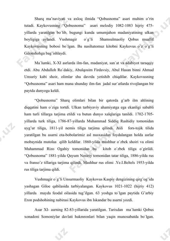 zdi. asar xi- asrning 82-83-yillarida yaratilgan. tarixdan ma`lumki qobus xonadoni somoniylar davlati hukmronlari bilan yaqin munosabatda bo`lgan. somoniylar xonadonini tiklash uchun qobus uyg’ur xoni ilikxon bilan janglar olib borib g’alaba qozongan. ammo somoniylar davlatini yemirilishdan asrab qola olmaydi. qoraxoniylar farg’onadan xitoygacha tarqalgan turkiy qabilalarni birlashtirib, somoniylr ustidan g’alaba qozonadilar. qobus tabaristonni ishg’ol etadi va shu o`lkaga hukmron qoladi. qobus nihoyatda ilmparvar, san`atni sevadigan inson edi. u o`z zamonasining barcha ilmlarini egallashga harakat qildi. adabiyot muxlisi va shoir bo`lgan qobus arabda fors tilini chuqur o`rgandi va arab tilida “nomalar” kitobini yozdi. musiqa va tabiiyat ilmiga qiziqdi. hattoki qobus mashhur o`zbek olimi abu rayhon beruniyning jurjonda yashab ilm bilan shug’ullanishiga sharoitlar yaratib berdi. qobusning o`z davrining barcha ilmlarini egallaganini asardan bilib olsa bo`ladi. kaykovus ham o`z salaflarining asarlari bilan tanishadi. o`g’liga maslahatlar berish uchun “qobusnoma” ni yaratadi. sharq olimlari qadimgi davrlardan boshlab bola tarbiyasiga, so`z odobiga, axloqiy masalalarga katta e`tibor berganlar. bu …