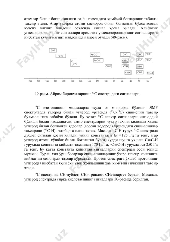 унинг ҳосил бўлиш оралиғи - 0-250 м.у. да ётади. бу оралиқ жуда катта бўлганлиги учун спектрда сигналлар жуда аниқ ажралган ва бир-бирининг устига тушмасдан ҳосил бўлади, бу эса пмр га ўхшаб интеграллаш ишини олиб бориш шарт эмаслигига сабабчи бўлади, яъни молекулада кимёвий табиати билан бир-биридан фарқ қиладиган қанча углерод атоми бўлса, шунча миқдорда сигналлар намоён бўлади. углерод атомлари сигналларининг кимёвий силжиш қийматига углероднинг қандай атомлар билан боғланганлиги ва ён томондаги кимёвий боғларнинг табиати таъсир этади. агар углерод атоми кислород билан боғланган бўлса асосан кучсиз магнит майдони соҳасида сигнал ҳосил қилади. алифатик углеводородларнинг сигналлари ароматик углеводородларнинг сигналларига нисбатан кучли магнит майдонида намоён бўлади (49-расм). 49-расм. айрим бирикмаларнинг 13с спектридаги сигналлари. 13с изотопининг моддаларда жуда оз миқдорда бўлиши ямр спектрларда углерод билан углерод ўртасида (13с-1зс) спин-спин таъсир бўлмаслигига сабабчи бўлади. бу ҳолат 13с спектр сигналларининг оддий бўлиши билан изоҳлана-ди, аммо спектрларни чуқур тахлил қилишда ҳамда углерод билан боғланган ядролар (асосан водород) ўртасидаги …