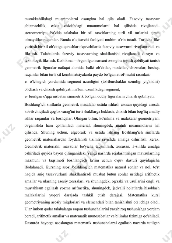 rini ongli va mustahkam egallash yozma arifmetika, shuningdek, jadvalli holatlarda hisoblash malakalarini yuqori darajada tashkil etish darajasi. matematika kursi geometriyaning asosiy miqdorlari va elementlari bilan tanishishni o'z ichiga oladi. ular imkon qadar talabalarga raqam tushunchalarini yaxshiroq tushunishga yordam beradi, arifmetik amallar va matematik munosabatlar va bilimlar tizimiga qo'shiladi. dasturda hayotga asoslangan matematik tushunchalarni egallash nazarda tutilgan materiallar. bu bizga talabalarga tushuncha va qoidalarni talabalarga etkazish imkonini beradi sinfda o'rganilishi kerak, amaliyotga xizmat qiladi, hayotiy ehtiyojlar natijasida paydo bo'lgan va shuningdek, u fan va amaliyot o'rtasidagi aloqalarni to'g'ri tushunish uchun asos yaratadi. kurs ishining maqsad va vazifalari: o'quvchilarda geometrik tushunchalarni shakllantirish, fazoviy tasavvurni rivojlantirish, mantiqiy fikrlash qobiliyatini oshirish va amaliy ko'nikmalarini shakllantirish orqali geometriya faniga qiziqish uyg'otish. · geometrik bilimlarni kundalik hayotda va boshqa fanlarni o'rganishda qo'llay olish ko'nikmalarini shakllantirish. · o'qituvchilarga geometrik materiallarni samarali o'qitish bo'yicha uslubiy yordam ko'rsatish. · geometrik shakllar va jismlar haqida elementar tushunchalar berish (nuqta, to'g'ri …