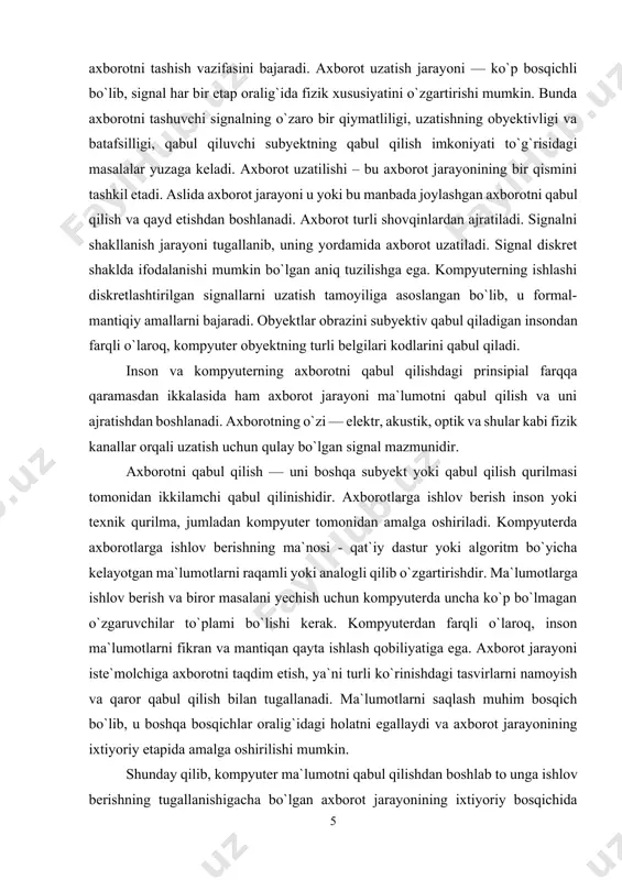 di. aslida axborot jarayoni u yoki bu manbada joylashgan axborotni qabul qilish va qayd etishdan boshlanadi. axborot turli shovqinlardan ajratiladi. signalni shakllanish jarayoni tugallanib, uning yordamida axborot uzatiladi. signal diskret shaklda ifodalanishi mumkin bo`lgan aniq tuzilishga ega. kompyuterning ishlashi diskretlashtirilgan signallarni uzatish tamoyiliga asoslangan bo`lib, u formal-mantiqiy amallarni bajaradi. obyektlar obrazini subyektiv qabul qiladigan insondan farqli o`laroq, kompyuter obyektning turli belgilari kodlarini qabul qiladi. inson va kompyuterning axborotni qabul qilishdagi prinsipial farqqa qaramasdan ikkalasida ham axborot jarayoni ma`lumotni qabul qilish va uni ajratishdan boshlanadi. axborotning o`zi — elektr, akustik, optik va shular kabi fizik kanallar orqali uzatish uchun qulay bo`lgan signal mazmunidir. axborotni qabul qilish — uni boshqa subyekt yoki qabul qilish qurilmasi tomonidan ikkilamchi qabul qilinishidir. axborotlarga ishlov berish inson yoki texnik qurilma, jumladan kompyuter tomonidan amalga oshiriladi. kompyuterda axborotlarga ishlov berishning ma`nosi - qat`iy dastur yoki algoritm bo`yicha kelayotgan ma`lumotlarni raqamli yoki analogli qilib o`zgartirishdir. ma`lumotlarga ishlov berish …