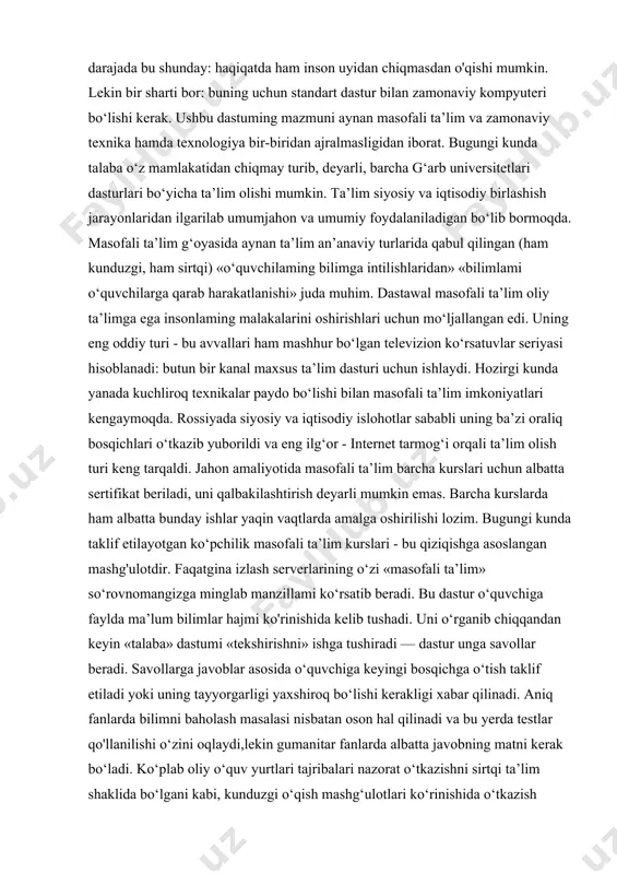 masdan o'qishi mumkin. lekin bir sharti bor: buning uchun standart dastur bilan zamonaviy kompyuteri bo‘lishi kerak. ushbu dastuming mazmuni aynan masofali ta’lim va zamonaviy texnika hamda texnologiya bir-biridan ajralmasligidan iborat. bugungi kunda talaba o‘z mamlakatidan chiqmay turib, deyarli, barcha g‘arb universitetlari dasturlari bo‘yicha ta’lim olishi mumkin. ta’lim siyosiy va iqtisodiy birlashish jarayonlaridan ilgarilab umumjahon va umumiy foydalaniladigan bo‘lib bormoqda. masofali ta’lim g‘oyasida aynan ta’lim an’anaviy turlarida qabul qilingan (ham kunduzgi, ham sirtqi) «o‘quvchilaming bilimga intilishlaridan» «bilimlami o‘quvchilarga qarab harakatlanishi» juda muhim. dastawal masofali ta’lim oliy ta’limga ega insonlaming malakalarini oshirishlari uchun mo‘ljallangan edi. uning eng oddiy turi - bu avvallari ham mashhur bo‘lgan televizion ko‘rsatuvlar seriyasi hisoblanadi: butun bir kanal maxsus ta’lim dasturi uchun ishlaydi. hozirgi kunda yanada kuchliroq texnikalar paydo bo‘lishi bilan masofali ta’lim imkoniyatlari kengaymoqda. rossiyada siyosiy va iqtisodiy islohotlar sababli uning ba’zi oraliq bosqichlari o‘tkazib yuborildi va eng ilg‘or - internet tarmog‘i orqali ta’lim olish turi keng …