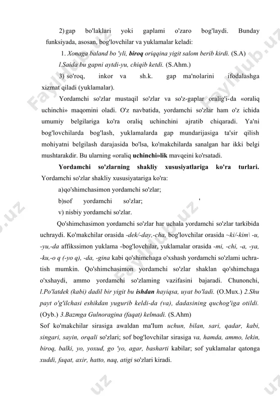so'zlaming vazifasini bajaradi. chunonchi, l.po'latdek (kabi) dadil bir yigit bu ishdan hayiqsa, uyat bo'ladi. (o.mux.) 2.shu payt o'g'ilchasi eshikdan yugurib keldi-da (va), dadasining quchog'iga otildi. (oyb.) 3.bazmga gulnoragina (faqat) kelmadi. (s.ahm) sof ko'makchilar sirasiga awaldan ma'ium uchun, bilan, sari, qadar, kabi, singari, sayin, orqali so'zlari; sof bog'lovchilar sirasiga va, hamda, ammo, lekin, biroq, balki, yo, yoxud, go 'yo, agar, basharti kabilar; sof yuklamalar qatonga xuddi, faqat, axir, hatto, naq, atigi so'zlari kiradi. nisbiy yordamchi so'zlar atamasi ostida boshqa turkumga mansub bo'lgan so'zning yordamchi vazifasida qo'llanilishi (old, orqa, avval, bo'ylab, boshlab...) yoki tabiatida "shakldoshlik" mavjud bo'lgan birliklar tushuniladi. masalan, "yolg'iz" sifat turkumiga oid so'z yuklama o'rnida (yolg'iz senga suyanaman) ishlatiladi. yoki vaqtida yomg'ir yog'adi, vaqtida qor gapida vaqtida so'zining vazifasi bog'lovehilarga yaqindir. bunga o'x-shash misollar nutqimizda ko'p uchraydi. yordamchi so'zlarning shakliy xususiyatlariga ko'ra turlarini quyidagi jadvalda umumlashtirish mumkin . yordamchi so'z turi sof yordamchi so'z qo'shim chasimon yordamchi so'z yarim yordamchi …