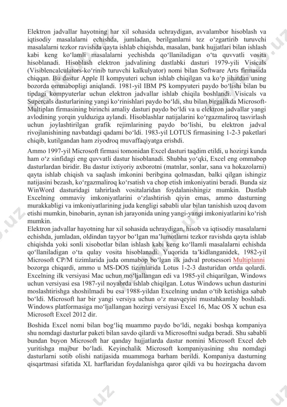 asturi paydo boʻldi va u elektron jadvallar yangi avlodining yorqin yulduziga aylandi. hisoblashlar natijalarini koʻrgazmaliroq tasvirlash uchun joylashtirilgan grafik rejimlarining paydo boʻlishi, bu elektron jadval rivojlanishining navbatdagi qadami boʻldi. 1983-yil lotus firmasining 1-2-3 paketlari chiqib, kutilgandan ham ziyodroq muvaffaqiyatga erishdi. ammo 1997-yil microsoft firmasi tomonidan excel dasturi taqdim etildi, u hozirgi kunda ham oʻz sinfidagi eng quvvatli dastur hisoblanadi. shubha yoʻqki, excel eng ommabop dasturlardan biridir. bu dastur ixtiyoriy axborotni (matnlar, sonlar, sana va hokazolarni) qayta ishlab chiqish va saqlash imkonini beribgina qolmasdan, balki qilgan ishingiz natijasini bezash, koʻrgazmaliroq koʻrsatish va chop etish imkoniyatini beradi. bunda siz winword dasturidagi tahrirlash vositalaridan foydalanishingiz mumkin. dastlab excelning ommaviy imkoniyatlarini oʻzlashtirish qiyin emas, ammo dasturning murakkabligi va imkoniyatlarining juda kengligi sababli ular bilan tanishish uzoq davom etishi mumkin, binobarin, aynan ish jarayonida uning yangi-yangi imkoniyatlarini koʻrish mumkin. elektron jadvallar hayotning har xil sohasida uchraydigan, hisob va iqtisodiy masalalarni echishda, jumladan, oldindan tayyor boʻlgan …