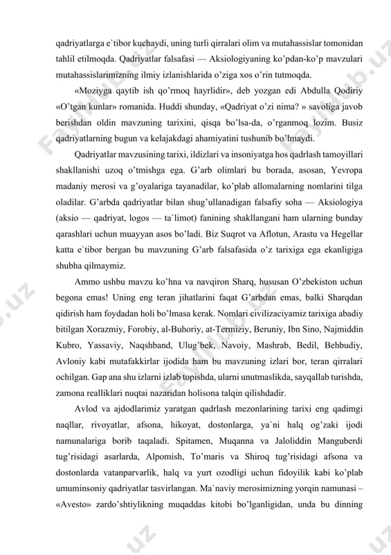 ilgan. gap ana shu izlarni izlab topishda, ularni unutmaslikda, sayqallab turishda, zamona realliklari nuqtai nazaridan holisona talqin qilishdadir. avlod va ajdodlarimiz yaratgan qadrlash mezonlarining tarixi eng qadimgi naqllar, rivoyatlar, afsona, hikoyat, dostonlarga, ya`ni halq og’zaki ijodi namunalariga borib taqaladi. spitamen, muqanna va jaloliddin manguberdi tug’risidagi asarlarda, alpomish, to’maris va shiroq tug’risidagi afsona va dostonlarda vatanparvarlik, halq va yurt ozodligi uchun fidoyilik kabi ko’plab umuminsoniy qadriyatlar tasvirlangan. ma`naviy merosimizning yorqin namunasi – «avesto» zardo’shtiylikning muqaddas kitobi bo’lganligidan, unda bu dinning qadriyatlar tizimi, qadrlash mezonlari, o’sha davrdagi milliy g’oyalar yorqin ifodalangan. qadrlash tug’risidagi qarashlar rivojida viii-xii asrlar katta ahamiyatga ega. bu davrda arab istilosi amalga oshirilgan, islom hukmron dinga aylangan edi. e`tirof etish kerakki, qur`on va hadislarda ta`riflab berilgan ilohiy qadriyat va qadrlash masalalari halqimiz tarixi va madaniyatiga ta`sir ko’rsatgan. shu bilan birga, arab istilosi davrida ko’pgina milliy qadriyatlarimizning yo’qotib yuborilganligini ham qayd qilmoq kerak. bu tug’rida beruniy «qadimgi halqlardan qolgan yodgorliklar» …
